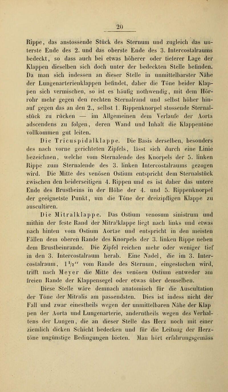 Rippe, das anstossende Stück des Sternum und zugleich das un- terste Ende des 2. und das oberste Ende des 3. Intercostalraums bedeckt, so dass auch bei etwas höherer oder tieferer Lage der Klappen dieselben sich doch unter der bedeckten Stelle befinden. Da man sich indessen an dieser Stelle in unmittelbarster Nähe der Lungenarterienklappen befindet, daher die Töne beider Klap- pen sich vermischen, so ist es häufig nothwendig, mit dem Hör- rohr mehr gegen den rechten Sternalrand und selbst höher hin- auf gegen das an den 2., selbst I. Rippenknorpel stossende Sternal- stück zu rücken — im Allgemeinen dem Verlaufe der Aorta adscendens zu folgen, deren Wand und Inhalt die Klappentöne vollkommen gut leiten. Die Tri cuspi dal klappe. Die Rasis derselben, besonders des nach vorne gerichteten Zipfels, lässt sich durch eine Linie bezeichnen, welche vom Sternalende des Knorpels der 5. linken Rippe zum Sternalende des 3. linken Ditercostalraums gezogen wird. Die Mitte des venösen Ostium entspricht dein Sternalstück zwischen den beiderseitigen 4. Rippen und es ist daher das untere Ende des Rrustbeins in der Höhe der 4. und 5. Rippenknorpel der geeignetste Punkt, um die Töne der dreizipfligen Klappe zu auscultiren. Die Mitralklappe. Das Ostium venosum sinistrum und mithin der feste Rand der Mitralklappe liegt nach links und etwas nach hinten vom Ostium Aortae und entspricht in den meisten Fällen dein oberen Rande des Knorpels der 3. linken Rippe neben dem Rrustbeinrande. Die Zipfel reichen mehr oder weniger tief in den 3. Intercostalraum herab. Eine Nadel, die im 3. Inter- costalraum, l1/2// vom Rande des Sternum, eingestochen wird, trifft nach Meyer die Mitte des venösen Ostium entweder am freien Rande der Klappensegel oder etwas über demselben. Diese Stelle wäre demnach anatomisch für die Auscultation der Töne der Mitralis am passendsten. Dies ist indess nicht der Fall und zwar einestheils wegen der unmittelbaren Nähe der Klap pen der Aorta und Lungenarterie, anderntheils wegen des Verhal- tens der Lungen, die an dieser Stelle das Herz noch mit einer ziemlich dicken Schicht bedecken und für die Leitung der Herz- töne ungünstige Redingungen bieten. Man hört erfahrungsgemäss