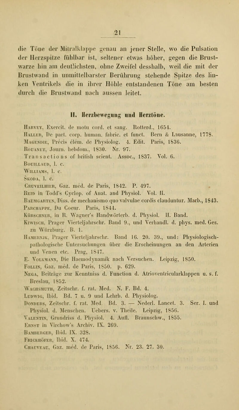 die TöQe der Mitralklappe genau an jener Stelle, wo die Pulsation der Herzspitze fühlbar ist, seltener etwas höher, gegen die Brust- warze bin am deutlichsten, ohne Zweifel desshalb, weil die mit der Brustwand in unmittelbarster Berührung stehende Spitze des lin- Iumi Ventrikels die in ihrer Höhle entstandenen Töne am besten durch die Brustwand nach aussen leitet. II. Ilerzbcwegiiiig und Herztöne. II u:\iY. Exercit. de motu cord. e( sang. Rotterd., 1654. Haller, De part. corp. human, fabric. et Cimet. Bern & Lausanne, 1778. Magendie, l'reeis elein. ile Physiolog. -1. Edit. Paris, 1S36. Rooani r. Journ. hebdom., 1830. Nr. 97. Transactions of british scient. Assoc., 1837. Vol. 6. Booilladd, 1. c. Williams, 1. c. Skoda. 1. c. Crüveilhier, Gaz. med. de Paris, 1842. P. 497. Reip in Todd's Gyclop. of Anat. and Physiol. Vol. II. Baumgarten, Diss. de mechanismo quo valvulae cordis claudunlur. Marb., 1843. Parchappe, Du Coeur. Paris, IS44. Kürschner, in R. Wagner's Randwörlerb. d. Physiol. II. Band. Kiwisch, Prager Vierteljahrschr. Band 9., und Verliandl. d. phys. med. Ges. zu Wörzburg. B. I. Bamernjk, Prager Vierteljahrschr. Band 16. 20. 39., und: Physiologisch- palhologische Untersuchungen über die Erscheinungen an den Arterien und Venen etc. Prag, 1847. E. Volkmann, Die Haemodynamik nach Versuchen. Leipzig, 1850. Follin. Gaz. med. de Paris, 1^50. p. 629. Nega, Beiträge zur Kenntniss d. Function d. Atrioventricularklappen u. s. f. Breslau, 1n52. Wachshdth, Zeitschr. f. rat. Med. N. F. Bd. 4. Ludwig, ibid. Bd. 7 u. 9 und Lehrb. d. Physiolog. Donders, Zeitschr. f. rat. Med Bd. 3. — Nederl. LanceL 3. Ser. I. und Physiol. d. Menschen. Uebers. v. Theile. Leipzig, 1856. Valentin, Grnndriss d. Physiol. 4. Aufl. Braunschw., 1855. Ernst in Virchow's Archiv. IX. 269. Bamberger, Ibid. IX Frichhöfer, Ibid. X. 474. Chaoteau, Gaz. med. de Paris, 1856. Nr. 23. 27. 30.