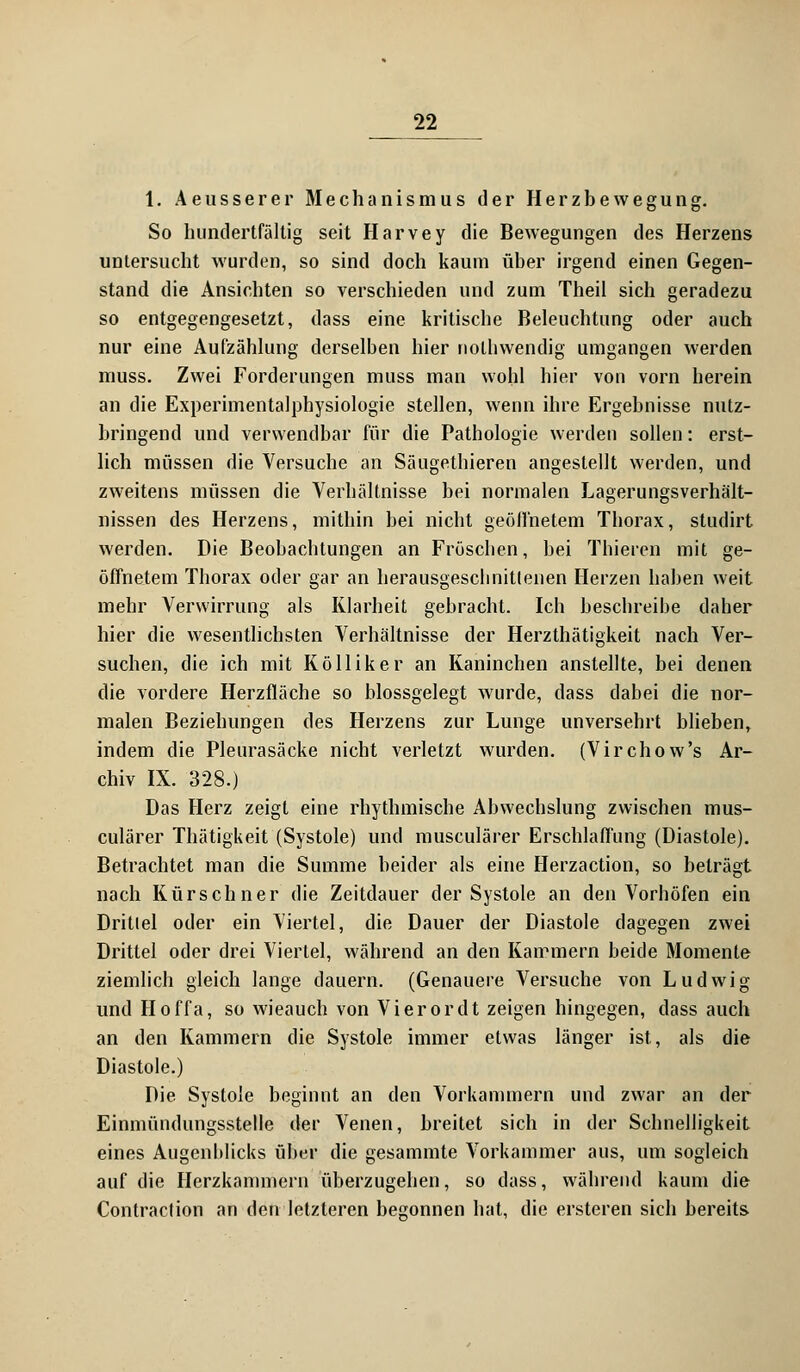 1. Aeusserer Mechanismus der Herzbewegung. So hundertfältig seit Harvey die Bewegungen des Herzens untersucht wurden, so sind doch kaum über irgend einen Gegen- stand die Ansichten so verschieden und zum Theil sich geradezu so entgegengesetzt, dass eine kritische Beleuchtung oder auch nur eine Aufzählung derselben hier nothwendig umgangen werden muss. Zwei Forderungen muss man wohl hier von vorn herein an die Experimentalphysiologie stellen, wenn ihre Ergebnisse nutz- bringend und verwendbar für die Pathologie werden sollen: erst- lich müssen die Versuche an Säugethieren angestellt werden, und zweitens müssen die Verhältnisse bei normalen Lagerungsverhält- nissen des Herzens, mithin bei nicht geöllhetem Thorax, studirt werden. Die Beobachtungen an Fröschen, bei Thieren mit ge- öffnetem Thorax oder gar an herausgeschnittenen Herzen haben weit mehr Verwirrung als Klarheit gebracht. Ich beschreibe daher hier die wesentlichsten Verhältnisse der Herzthätigkeit nach Ver- suchen, die ich mit Kölliker an Kaninchen anstellte, bei denen die vordere Herzfläche so blossgelegt wurde, dass dabei die nor- malen Beziehungen des Herzens zur Lunge unversehrt blieben, indem die Pleurasäcke nicht verletzt wurden. (Virchow's Ar- chiv IX. 328.) Das Herz zeigt eine rhythmische Abwechslung zwischen mus- culärer Thätigkeit (Systole) und musculärer Erschlaffung (Diastole). Betrachtet man die Summe beider als eine Herzaction, so beträgt nach Kürschner die Zeitdauer der Systole an den Vorhöfen ein Drittel oder ein Viertel, die Dauer der Diastole dagegen zwei Drittel oder drei Viertel, während an den Kammern beide Momente ziemlich gleich lange dauern. (Genauere Versuche von Ludwig und Hoffa, so wieauch von Vi er or dt zeigen hingegen, dass auch an den Kammern die Systole immer etwas länger ist, als die Diastole.) Die Systole beginnt an den Vorkammern und zwar an der Einmündungsstelle der Venen, breitet sich in der Schnelligkeit eines Augenblicks über die gesammte Vorkammer aus, um sogleich auf die Herzkammern überzugehen, so dass, während kaum die Contraclion an den letzteren begonnen hat, die ersteren sich bereits