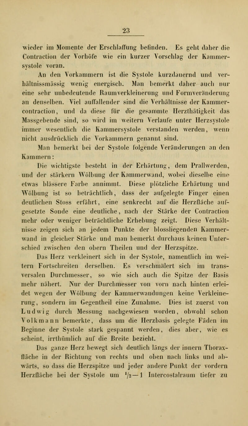 wieder im Momente der Erschlaffung befinden. Es geht daher die Contraction der Vorhöfe wie ein kurzer Vorschlag der Kammer- systole voran. An den Vorkammern ist die Systole kurzdauernd und ver- hältnissmässig wenig energisch. Man bemerkt daher auch nur eine sehr unbedeutende Raumverkleinerung und Formveränderung an denselben. Viel auffallender sind die Verhältnisse der Kammer- contraction, und da diese für die gesammte Bferzthätigkeit das Massgebende sind, so wird im weitern Verlaufe unter Herz Systole immer wesentlich die Kammersyslole verstanden werden, wenn nicht ausdrücklich die Vorkammern genannt sind. Man bemerkt bei der Systole folgende Veränderungen an den Kammern: Die wichtigste besteht in der Erhärtung, dem Prallwerden, und der starkem Wölbung der Kammerwand, wobei dieselbe eine etwas blassere Farbe annimmt. Diese plötzliche Erhärtung und Wölbung ist so beträchtlich, dass der aufgelegte Finger einen deutlichen Stoss erfährt, eine senkrecht auf die Herzfläche auf- gesetzte Sonde eine deutliche, nach der Stärke der Contraction mehr oder weniger beträchtliche Erhebung zeigt. Diese Verhält- nisse zeigen sich an jedem Punkte der biossliegenden Kammer- wand in gleicher Stärke und man bemerkt durchaus keinen Unter- schied zwischen den obern Theilen und der Herzspitze. Das Herz verkleinert sich in der Systole, namentlich im wei- tern Fortschreiten derselben. Es verschmälert sich im trans- versalen Durchmesser, so wie sich auch die Spitze der Basis mehr nähert. Nur der Durchmesser von vorn nach hinten erlei- det wegen der Wölbung der Kammerwandungen keine Verkleine- rung, sondern im Gegentheil eine Zunahme. Dies ist zuerst von Ludwig durch Messung nachgewiesen worden, obwohl schon Volk mann bemerkte, dass um die Herzbasis gelegte Fäden im Beginne der Systole stark gespannt werden, dies aber, wie es scheint, irrthfimlicfa auf die Breite bezieht. Das ganze Herz bewegt sich deutlich längs der innern Thorax- fläche in der Richtung von rechts und oben nach links und ab- wärts, so dass die Herzspitze und jeder andere Punkt der vordem Herzfläche bei der Systole um lJ2— 1 Intercostalraum tiefer zu