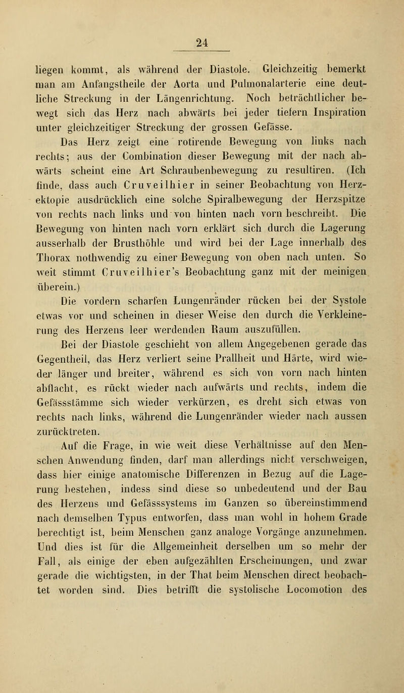 liegen kommt, als während der Diastole. Gleichzeitig hemerkt man am Anfangstheile der Aorta und Pulmonalarterie eine deut- liche Streckung in der Längenrichtung. Noch beträchtlicher be- wegt sich das Herz nach abwärts bei jeder tiefern Inspiration unter gleichzeitiger Streckung der grossen Gefässe. Das Herz zeigt eine rotirende Bewegung von links nach rechts; aus der Combination dieser Bewegung mit der nach ab- wärts scheint eine Art Schraubenbewegung zu resultiren. (Ich finde, dass auch Cruveilhier in seiner Beobachtung von Herz- ektopie ausdrücklich eine solche Spiralbewegung der Herzspitze von rechts nach links und von hinten nach vorn beschreibt. Die Bewegung von hinten nach vorn erklärt sich durch die Lagerung ausserhalb der Brusthöhle und wird bei der Lage innerhalb des Thorax nothwendig zu einer Bewegung von oben nach unten. So weit stimmt Cruveilhier's Beobachtung ganz mit der meinigen überein.) Die vordem scharfen Lungenränder rücken bei der Systole etwas vor und scheinen in dieser Weise den durch die Verkleine- rung des Herzens leer werdenden Raum auszufüllen. Bei der Diastole geschieht von allem Angegebenen gerade das Gegentheil, das Herz verliert seine Prallheit und Härte, wird wie- der länger und breiter, während es sich von vorn nach hinten abflacht, es rückt wieder nach aufwärts und rechts, indem die Gefässstämme sich wieder verkürzen, es dreht sich etwas von rechts nach links, während die Lungenränder wieder nach aussen zurücktreten. Auf die Frage, in wie weit diese Verhältnisse auf den Men- schen Anwendung finden, darf man allerdings nicht verschweigen, dass hier einige anatomische Differenzen in Bezug auf die Lage- rung bestehen, indess sind diese so unbedeutend und der Bau des Herzens und Gefässsystems im Ganzen so übereinstimmend nach demselben Typus entworfen, dass man wohl in hohem Grade berechtigt ist, beim Menschen ganz analoge Vorgänge anzunehmen. Und dies ist für die Allgemeinheit derselben um so mehr der Fall, als einige der eben aufgezählten Erscheinungen, und zwar gerade die wichtigsten, in der That beim Menschen direct beobach- tet worden sind. Dies betrifft die systolische Locomotion des