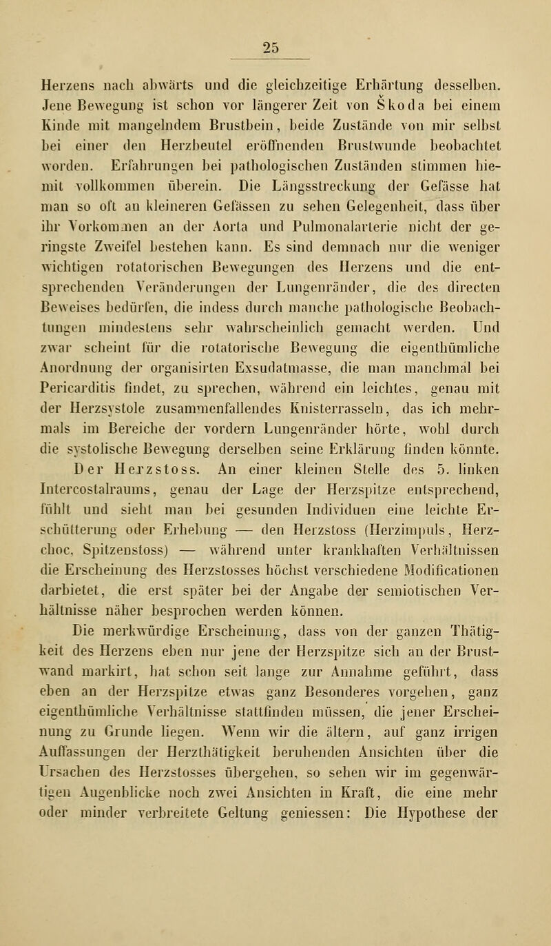 Herzens nach abwärts und die gleichzeitige Erhärtung desselben. Jene Bewegung ist schon vor längerer Zeit von Skoda bei einem Kinde mit mangelndem Brustbein, beide Zustände von mir selbst bei einer den Herzbeutel eröffnenden Brustwunde beobachtet worden. Erfahrungen bei pathologischen Zuständen stimmen hie- mit vollkommen überein. Die Längsstreckung der Gelasse hat man so oft an kleineren Gelassen zu sehen Gelegenheit, dass über ihr Vorkommen an der Aorta und Pulmonalarlerie nicht der ge- ringste Zweifel bestehen kann. Es sind demnach nur die weniger wichtigen rotatorischen Bewegungen des Herzens und die ent- sprechenden Veränderungen der Lungenränder, die des directen Beweises bedürfen, die indess durch manche pathologische Beobach- tungen mindestens sehr wahrscheinlich gemacht werden. Und zwar scheint für die rotatorische Bewegung die eigentümliche Anordnung der organisirten Exsudatmasse, die man manchmal bei Pericarditis findet, zu sprechen, während ein leichtes, genau mit der Herzsystole zusammenfallendes Knisterrasseln, das ich mehr- mals im Bereiche der vordem Lungenränder hörte, wohl durch die systolische Bewegung derselben seine Erklärung finden könnte. Der Herzstoss. An einer kleinen Stelle des 5. linken Intercostalraums, genau der Lage der Herzspitze entsprechend, fühlt und sieht man bei gesunden Individuen eine leichte Er- schütterung oder Erhebung — den Herzstoss (Herzimpuls, Herz- choc. Spitzenstoss) — während unter krankhaften Verhältnissen die Erscheinung des Herzstosses höchst verschiedene Modificationen darbietet, die erst später bei der Angabe der semiotischen Ver- hältnisse näher besprochen werden können. Die merkwürdige Erscheinung, dass von der ganzen Thätig- keit des Herzens eben nur jene der Herzspitze sich an der Brust- wand markirt, hat schon seit lange zur Annahme gefühlt, dass eben an der Herzspitze etwas ganz Besonderes vorgehen, ganz eigenthümliche Verhältnisse stattfinden müssen, die jener Erschei- nung zu Grunde liegen. Wenn wir die altern, auf ganz irrigen Auffassungen der Herzthä'tigkeit beruhenden Ansichten über die Ursachen des Herzstosses übergehen, so sehen wir im gegenwär- tigen Augenblicke noch zwei Ansichten in Kraft, die eine mehr oder minder verbreitete Geltung gemessen: Die Hypothese der