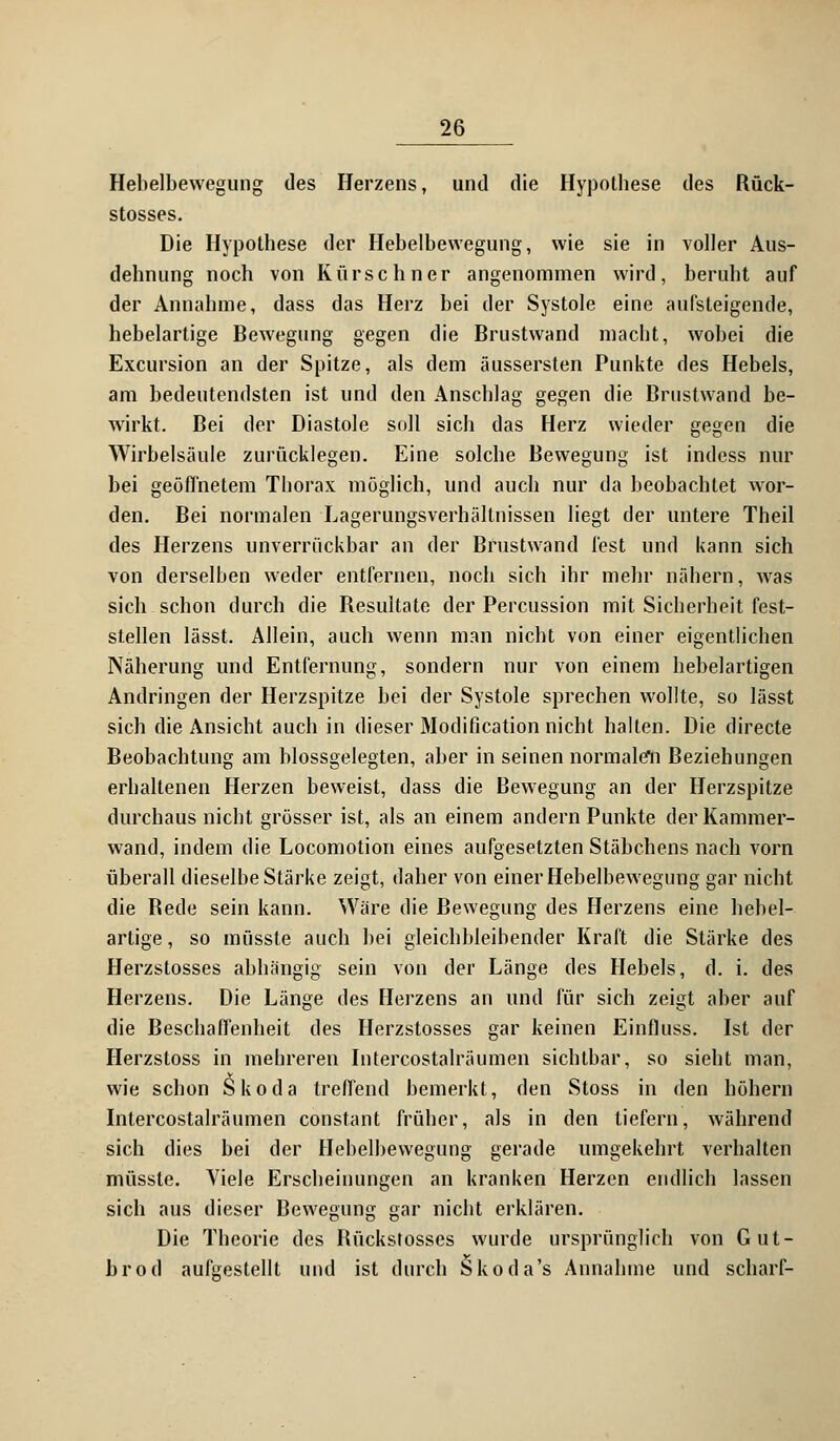 Hebelbewegung des Herzens, und die Hypolbese des Rück- stosses. Die Hypothese der Hebelbewegung, wie sie in voller Aus- dehnung noch von Kürschner angenommen wird, beruht auf der Annahme, dass das Herz bei der Systole eine aufsteigende, hebelartige Bewegung gegen die Brustwand macht, wobei die Excursion an der Spitze, als dem äussersten Punkte des Hebels, am bedeutendsten ist und den Anschlag gegen die Brustwand be- wirkt. Bei der Diastole soll sich das Herz wieder gegen die Wirbelsäule zurücklegen. Eine solche Bewegung ist indess nur bei geöffnetem Thorax möglich, und auch nur da beobachtet wor- den. Bei normalen Lagerungsverhältnissen liegt der untere Theil des Herzens unverrückbar an der Brustwand fest und kann sich von derselben weder entfernen, noch sich ihr mehr nähern, was sich schon durch die Resultate der Percussion mit Sicherheit fest- stellen lässt. Allein, auch wenn man nicht von einer eigentlichen Näherung und Entfernung, sondern nur von einem hebelartigen Andringen der Herzspitze bei der Systole sprechen wollte, so lässt sich die Ansicht auch in dieser Modification nicht halten. Die directe Beobachtung am blossgelegten, aber in seinen normalen Beziehungen erhaltenen Herzen beweist, dass die Bewegung an der Herzspitze durchaus nicht grösser ist, als an einem andern Punkte der Kammer- wand, indem die Locomotion eines aufgesetzten Stäbchens nach vorn überall dieselbe Stärke zeigt, daher von einer Hebelbewegung gar nicht die Rede sein kann. Wäre die Bewegung des Herzens eine hebel- artige , so müsste auch bei gleichbleibender Kraft die Stärke des Herzstosses abhängig sein von der Länge des Hebels, d. i. des Herzens. Die Länge des Herzens an und für sich zeigt aber auf die Beschaffenheit des Herzstosses gar keinen Einfluss. Ist der Herzstoss in mehreren Intercostalräumen sichtbar, so sieht man, wie schon Skoda treffend bemerkt, den Stoss in den höhern Intercostalräumen constant früher, als in den tiefern, während sich dies bei der Hebelbewegung gerade umgekehrt verhalten müsste. Viele Erscheinungen an kranken Herzen endlich lassen sich aus dieser Bewegung gar nicht erklären. Die Theorie des Rückstosses wurde ursprünglich von Gut- brod aufgestellt und ist durch Skoda's Annahme und scharf-