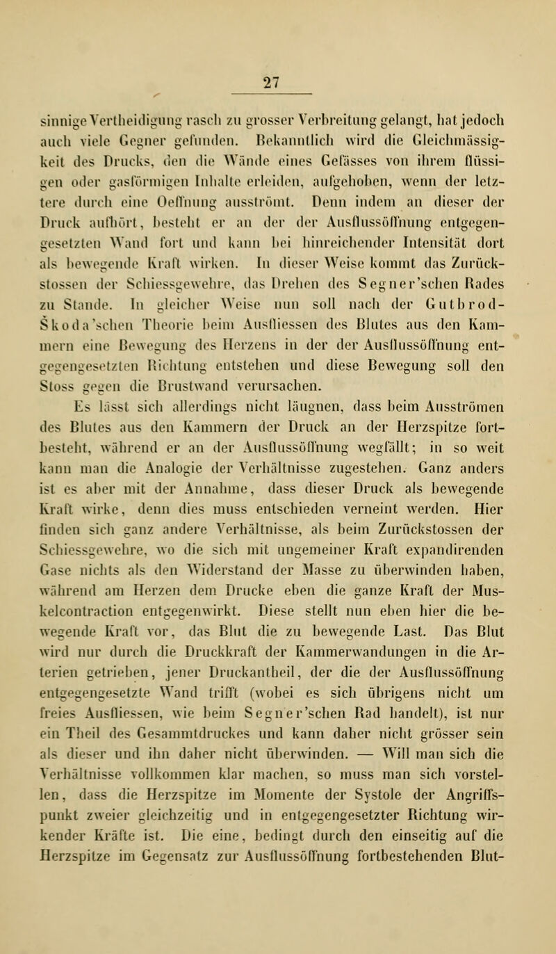 sinnige Verteidigung rasch zu grosser Verbreitung gelangt, hat jedoch auch viele Gegner gefunden. Bekanntlich wird die Gleichmässig- keit des Drucks, den die Wände eines Gelasses von ihrem flüssi- gen oder gasförmigen Inhalte erleiden, aufgehoben, wenn der letz- tere durch eine Oelfnung ausströmt. Denn indem an dieser der Druck aufhört, besteht er an der der Ausflussöflnung entgegen- gesetzten Wand fort und kann bei hinreichender Intensität dort als bewegende Krall wirken. In dieser Weise kommt das Zurück- stossen der Schiessgewehre, das Drehen des Segner'schen Rades zu Stande. In gleicher Weise nun soll nach der Gulbrod- S k od a'scheu Theorie heim Ausfliessen des Blutes aus den Kam- mern eine Bewegung des Herzens in der der Ausflussöffnung ent- gegengesetzten Richtung entstellen und diese Bewegung soll den Stoss gegen die Brustwand verursachen. Es lässt sich allerdings nicht läugnen, dass heim Ausströmen des Blutes aus den Kammern der Druck an der Herzspitze fort- besteht, während er an der Ausflussöflnung wegfällt; in so weit kann man die Analogie der Verhältnisse zugestehen. Ganz anders ist es aber mit der Annahme, dass dieser Druck als bewegende Krall wirke, denn dies muss entschieden verneint werden. Hier linden sich ganz andere Verhältnisse, als beim Zurückstossen der Schiessgewehre, wo die sich mit ungemeiner Kraft expandirenden Gase nichts als den Widerstand der Masse zu überwinden haben, während am Herzen dem Drucke eben die ganze Kraft der Mus- kelcontraction entgegenwirkt. Diese stellt nun eben hier die be- wegende Kraft vor, das Blut die zu bewegende Last. Das Blut wird nur durch die Druckkraft der Kammerwandungen in die Ar- terien getrieben, jener Druckantheil, der die der Ausflussöffnung entgegengesetzle Wand trifft (wobei es sich übrigens nicht um freies Ausfliessen, wie beim Segner'schen Rad handelt), ist nur ein Theil des Gesammtdruckes und kann daher nicht grösser sein als dieser und ihn daher nicht überwinden. — Will man sich die Verhältnisse vollkommen klar machen, so muss man sich vorstel- len , dass die Herzspitze im Momente der Systole der Angriffs- punkt zweier gleichzeitig und in entgegengesetzter Richtung wir- kender Kräfte ist. Die eine, bedingt durch den einseitig auf die Herzspitze im Gegensatz zur Ausflussöffnung fortbestehenden Blut-