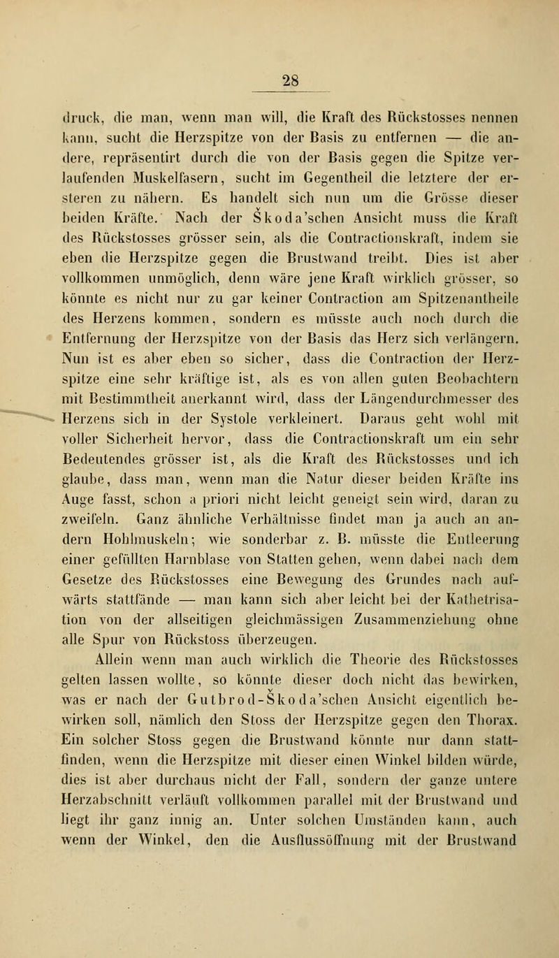 druck, die man, wenn man will, die Kraft des Bückstosses nennen kann, sucht die Herzspitze von der Basis zu entfernen — die an- dere, repräsenlirt durch die von der Basis gegen die Spitze ver- laufenden Muskelfasern, sucht im Gegentheil die letztere der er- steren zu nähern. Es handelt sich nun um die Grösse dieser beiden Kräfte. Nach der Skoda'schen Ansicht muss die Kraft des Rüekstosses grösser sein, als die Contractionskraft, indem sie eben die Herzspitze gegen die Brustvvand treibt. Dies ist aber vollkommen unmöglich, denn wäre jene Kraft wirklich grösser, so könnte es nicht nur zu gar keiner Contraction am Spitzenantheile des Herzens kommen, sondern es müsste auch noch durch die Entfernung der Herzspitze von der Basis das Herz sich verlängern. Nun ist es aber eben so sicher, dass die Contraction der Herz- spitze eine sehr kräftige ist, als es von allen guten Beobachtern mit Bestimmtheit anerkannt wird, dass der Längendurcbmesser des Herzens sich in der Systole verkleinert. Daraus geht wohl mit voller Sicherheit hervor, dass die Contractionskraft um ein sehr Bedeutendes grösser ist, als die Kraft des Bückstosses und ich glaube, dass man, wenn man die Natur dieser beiden Kräfte ins Auge fasst, schon a priori nicht leicht geneigt sein wird, daran zu zweifeln. Ganz ähnliche Verhältnisse findet man ja auch an an- dern Hohlmuskeln; wie sonderbar z. B. müsste die Entleerung einer gefüllten Harnblase von Statten gehen, wenn dabei nach dem Gesetze des Bückstosses eine Bewegung des Grundes nach auf- wärts stattfände — man kann sich aber leicht bei der Kathetrisa- tion von der allseitigen gleichmässigen Zusammenziebung ohne alle Spur von Rückstoss überzeugen. Allein wenn man auch wirklich die Theorie des Rüekstosses gelten lassen wollte, so könnte dieser doch nicht das bewirken, was er nach der Gutbrod-Sko da'sehen Ansiebt eigentlich be- wirken soll, nämlich den Stoss der Herzspitze gegen den Thorax. Ein solcher Stoss gegen die Brustwand könnte nur dann statt- finden, wenn die Herzspitze mit dieser einen Winkel bilden würde, dies ist aber durchaus nicht der Fall, sondern der ganze untere Herzabschnitt verläuft vollkommen parallel mit der Biustwand und liegt ihr ganz innig an. Unter solchen Umständen kann, auch wenn der Winkel, den die Ausflussöffnung mit der Brustvvand