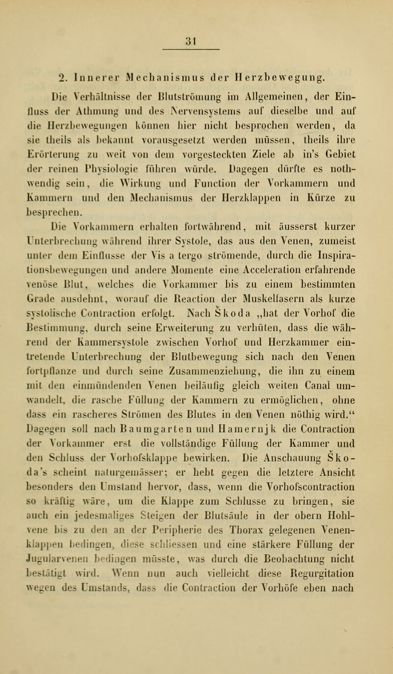 2. Innerer Mechanismus der Herzbewegung. Die Verbältnisse der Blutströmung im Allgemeinen, der Ein- ÜUSS der Athmung und des .Nervensystems auf dieselbe und auf die Herzbewegungen Können hier nicht besprochen werden, da sie theils als bekannt vorausgesetzt werden müssen, theils ihre Erörterung zu weit von dem vorgesteckten Ziele ab in's Gebiet der reinen Physiologie führen würde. Dagegen dürfte es noth- wendig sein, die Wirkung und Function der Vorkammern und Kammern und den .Mechanismus der Herzklappen in Kürze zu besprechen. Die Vorkammern erhalten fortwährend, mit äusserst kurzer Unterbrechung während ihrer Systole, das aus den Venen, zumeist unter dem Einflüsse der Ms a tergo strömende, durch die Inspira- tionsbewegungen und andere Momente eine Acceleration erfahrende venöse Blut, welches die Vorkammer bis zu einem bestimmten Grade ausdehnt, worauf die Reaction der Muskellasern als kurze systolische Contraction erfolgt. Nach Skoda „hat der Vorhof die Bestimmung, durch seine Erweiterung zu verhüten, dass die wäh- rend der Kammersystole zwischen Vorhof und Herzkammer ein- tretende Unterbrechung der Blutbewegung sich nach den Venen fortpflanze und durch seine Zusammenziehung, die ihn zu einem mit den einmündenden Venen heiläufig gleich weiten Canal um- wandelt, die rasche Füllung der Kammern zu ermöglichen, ohne dass ein rascheres Strömen des Blutes in den Venen nölhig wird. Dagegen soll nach Baum garten und Hamernjk die Contraction der Vorkammer erst die vollständige Füllung der Kammer und den Schluss der Vorhofsklappe bewirken. Die Anschauung Sko- da's scheint naturgemässer; er hebt gegen die letztere Ansicht besonders den Umstand hervor, dass, wenn die Vorhofscontraction so kräftig wäre, um die Klappe zum Schlüsse zu bringen, sie auch ein jedesmaliges Steigen der Blutsäule in der obern Hohl- vene bis zu den an der Peripherie des Thorax gelegenen Venen- klappen bedingen, diese schliessen und eine stärkere Füllung der Jugularvenen bedingen müsste, was durch die Beobachtung nicht bestätigt wird. Wenn nun auch vielleicht diese Regurgitation wegen des Unislands, dass die Contraction der Vorhöfe eben nach