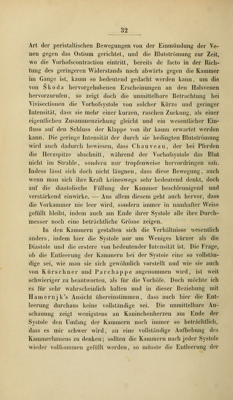 Art der peristaltischen Bewegungen von der Einmündung der Ve- nen gegen das Ostium gerichtet, und die Blutströmung zur Zeit, wo die Vorhofscontraction eintritt, bereits de facto in der Rich- tung des geringeren Widerstands nach abwärts gegen die Kammer im Gange ist, kaum so bedeutend gedacht werden kann, um die von Skoda hervorgehobenen Erscheinungen an den Halsvenen hervorzurufen, so zeigt doch die unmittelbare Betrachtung bei Vivisectionen die Vorhofsystole von solcher Kürze und geringer Intensität, dass sie mehr einer kurzen, raschen Zuckung, als einer eigentlichen Zusammenziehung gleicht und ein wesentlicher Ein- fluss auf den Schluss der Klappe von ihr kaum erwartet werden kann. Die geringe Intensität der durch sie bedingten Blutströmung wird auch dadurch bewiesen, dass Chauveau, der bei Pferden die Herzspitze abschnitt, während der Vorhofsystole das Blut nicht im Strahle, sondern nur tropfenweise hervordringen sah. Indess lässt sich doch nicht läugnen, dass diese Bewegung, auch wenn man sich ihre Kraft keineswegs sehr bedeutend denkt, doch auf die diastolische Füllung der Kammer beschleunigend und verstärkend einwirke. — Aus allem diesem geht auch hervor, dass die Vorkammer nie leer wird, sondern immer in namhafter Weise gefüllt bleibt, indem auch am Ende ihrer Systole alle ihre Durch- messer noch eine beträchtliche Grösse zeigen. In den Kammern gestalten sich die Verhältnisse wesentlich anders, indem hier die Systole nur um Weniges kürzer als die Diastole und die erstere von bedeutender Intensität ist. Die Frage, ob die Entleerung der Kammern bei der Systole eine so vollstän- dige sei, wie man sie sich gewöhnlich vorstellt und wie sie auch von Kürschner und P a r c h a p p e angenommen wird, ist weit schwieriger zu beantworten, als für die Vorhöfe. Doch möchte ich es für sehr wahrscheinlich halten und in dieser Beziehung mit Hamernjk's Ansicht übereinstimmen, dass auch hier die Ent- leerung durchaus keine vollständige sei. Die unmittelbare An- schauung zeigt wenigstens an Kaninchenherzen am Ende der Systole den Umfang der Kammern noch immer so beträchtlich, dass es mir schwer wird, an eine vollständige Aufhebung des Kammerlumens zu denken; sollten die Kammern nach jeder Systole wieder vollkommen gefüllt werden, so müsste die Entleerung der