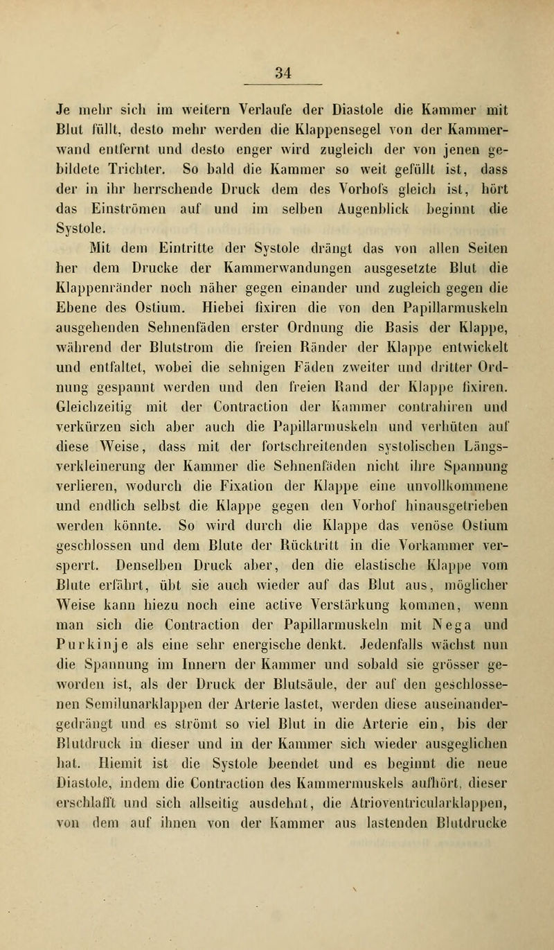 Je mehr sich im weitern Verlaufe der Diastole die Kammer mit Blut füllt, desto mehr werden die Klappensegel von der Kammer- wand entfernt und desto enger wird zugleich der von jenen ge- bildete Trichter. So bald die Kammer so weit gefüllt ist, dass der in ihr herrschende Druck dem des Vorhofs gleich ist, hört das Einströmen auf und im selben Augenblick beginnt die Systole. Mit dem Eintritte der Systole drängt das von allen Seiten her dem Drucke der Kammerwandungen ausgesetzte Blut die KJappenränder noch näher gegen einander und zugleich gegen die Ebene des Ostium. Hiebei fixiren die von den Papillarmuskeln ausgehenden Sehnenfäden erster Ordnung die Basis der Klappe, während der Blutstrom die freien Bänder der Klappe entwickelt und entfaltet, wobei die sehnigen Fäden zweiter und dritter Ord- nung gespannt werden und den freien Band der Klappe fixiren. Gleichzeitig mit der Contraction der Kammer contrahiren und verkürzen sich aber auch die Papillarmuskeln und verhüten auf diese Weise, dass mit der fortschreitenden systolischen Längs- verkleinerung der Kammer die Sehnenfäden nicht ihre Spannung verlieren, wodurch die Fixation der Klappe eine unvollkommene und endlich selbst die Klappe gegen den Vorhof hinausgetrieben werden könnte. So wird durch die Klappe das venöse Ostium geschlossen und dem Blute der Bücktritt in die Vorkammer ver- sperrt. Denselben Druck aber, den die elastische Klappe vom Blute erfährt, übt sie auch wieder auf das Blut aus, möglicher Weise kann hiezu noch eine active Verstärkung kommen, wenn man sich die Contraction der Papillarmuskeln mit Nega und Purkinje als eine sehr energische denkt. Jedenfalls wächst nun die Spannung im Innern der Kammer und sobald sie grösser ge- worden ist, als der Druck der Blutsäule, der auf den geschlosse- nen Semilunarklappen der Arterie lastet, werden diese auseinander- gedrängt und es strömt so viel Blut in die Arterie ein, bis der Blutdruck in dieser und in der Kammer sich wieder ausgeglichen hat. Iliemit ist die Systole beendet und es beginnt die neue Diastole, indem die Contraction des Kammermuskels aufhört, dieser erschlafft und sich allseitig ausdehnt, die Atrioventricularklappen, von dem auf ihnen von der Kammer aus lastenden Blutdrücke