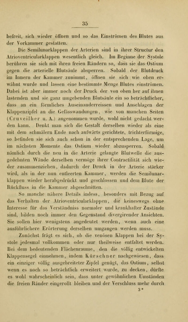 beireit, sich wieder öffnen und so «.las Einströmen des Blutes aus der Vorkammer gestatten. Die Semilunarklappen der Arterien sind in ihrer Slruelur den Atrioventricularklappen wesentlich gleich. Im Beginne der Systole berühren sie sieh mit ihren freien Bändern so, d;iss sie das Ostium gegen die arterielle Blutsäule ahsperren. Sobald der Blutdruck im Innern der Kammer zunimmt, öffnen sie sich wie ohen er- wähnt wurde und lassen eine bestimmte Menge Blutes einströmen. Dabei ist aber immer Doch der Druck der von oben her auf ihnen lastenden und sie ganz umgehenden Blutsäule ein so beträchtlicher, dass an ein förmliches Auseinanderreissen und Anschlagen der Eüappenzipfel an die Gelasswandungen, wie von manchen Seiten (Cruveilher u. A.) angenommen wurde, wohl nicht gedacht wer- den kann. Denkt man sich die Gestalt derselben wieder als eine mit dem schmälern Ende nach aufwärts gerichtete, trichterförmige, so beiluden sie sich auch schon in der entsprechenden Lage, um im nächsten Momente das Ostium wieder abzusperren. Sobald nämlich durch die neu in die Arterie gelangte Blutwelle die aus- gedehnten Wände derselben vermöge ihrer Contractililät sich wie- der zusammenziehen, dadurch der Druck in der Arterie stärker wird, als in der nun entleerten Kammer, werden die Semilunar- klappeu wieder herabgedrückt und geschlossen und dem Blute der Rückfluss in die Kummer abgeschnitten. So manche nähere Details indess, besonders mit Bezug auf das Verhalten der Atrioventricularklappen, die keineswegs ohne Interesse für das Verständniss normaler und krankhafter Zustände sind, bilden noch immer den Gegenstand divergirender Ansichten. Sie sollen hier wenigstens angedeutet werden, wenn auch eine ausführlichere Erörterung derselben umgangen werden muss. Zunächst fragt es sich, ob die venösen Klappen bei der Sy- stole jedesmal vollkommen oder nur theilweise entfaltet werden. Bei dem bedeutenden Flächenraume, den die völlig entwickelten Klappeiise-e] einnehmen, indem Kürschner nachgewiesen, dass ein einziger völlig ausgebreiteter Zipfel genügt, das Ostium, selbst wenn es noch so beträchtlich erweitert wurde, zu decken, dürfte es wohl wahrscheinlich sein, dass unter gewöhnlichen Umständen die freien Bänder eingerollt bleiben und der Verschluss mehr durch 3*