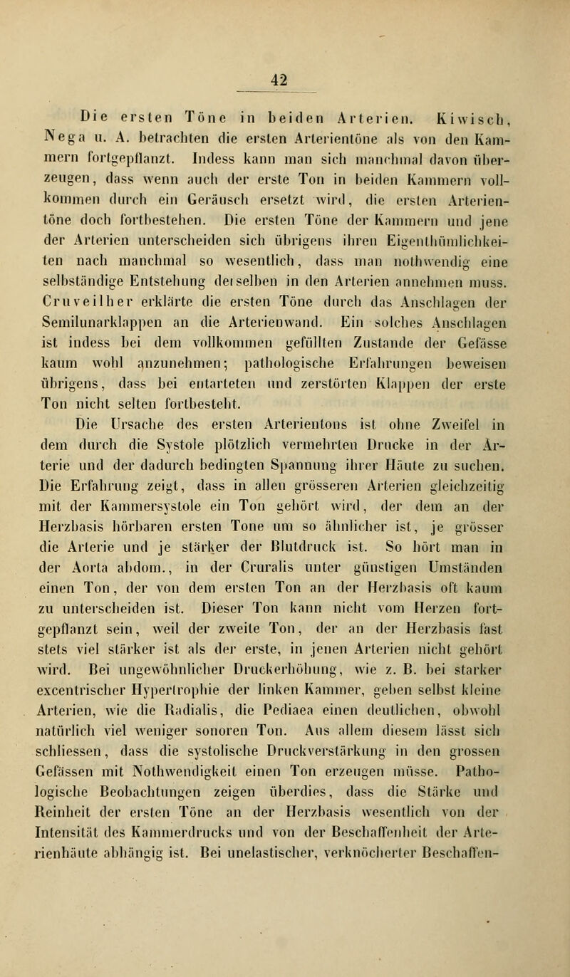 Die ersten Töne in beiden Arterien. Kiwisch, Nega n. A. betrachten die ersten Arterientöne als von den Kam- mern fortgepflanzt. Indess kann man sich manchmal davon über- zeugen, dass wenn auch der erste Ton in beiden Kammern voll- kommen durch ein Geräusch ersetzt wird, die ersten Arterien- töne doch fortbestehen. Die ersten Töne der Kammern und jene der Arterien unterscheiden sich übrigens ihren Eigenthümlichkei- ten nach manchmal so wesentlich, dass man nothwendig eine selbständige Entstehung dei selben in den Arterien annehmen muss. Cruveilher erklärte die ersten Töne durch das Anschlagen der Semilunarklappen an die Arterienwand. Ein solches Anschlagen ist indess bei dem vollkommen gefüllten Zustande der Gefässe kaum wohl anzunehmen; pathologische Erfahrungen beweisen übrigens, dass bei entarteten und zerstörten Klappen der erste Ton nicht selten fortbesteht. Die Ursache des ersten Arterientons ist ohne Zweifel in dem durch die Systole plötzlich vermehrten Drucke in der Ar- terie und der dadurch bedingten Spannung ihrer Häute zu suchen. Die Erfahrung zeigt, dass in allen grösseren Arterien gleichzeitig mit der Kammersyslole ein Ton gehört wird, der dem an der Herzbasis hörbaren ersten Tone um so ähnlicher ist, je grösser die Arterie und je stärker der Blutdruck ist. So hört man in der Aorta abdom., in der Cruralis unter günstigen Umständen einen Ton, der von dem ersten Ton an der Herzbasis oft kaum zu unterscheiden ist. Dieser Ton kann nicht vom Herzen fort- gepflanzt sein, weil der zweite Ton, der an der Herzbasis fast stets viel stärker ist als der erste, in jenen Arterien nicht gehört wird. Bei ungewöhnlicher Druckerhöhung, wie z. B. bei starker excentrischer Hypertrophie der linken Kammer, geben selbst kleine Arterien, wie die Badialis, die Pediaea einen deutlichen, obwohl natürlich viel weniger sonoren Ton. Aus allem diesem lässt sich schliessen, dass die systolische Druckverstärkung in den grossen Gefässen mit Nothwendigkeit einen Ton erzeugen müsse. Patho- logische Beobachtungen zeigen überdies, dass die Stärke und Beinheit der ersten Töne an der Herzbasis wesentlich von der Intensität des Kammerdrucks und von der Beschaffenheit der Arte* rienhäute abhängig ist. Bei unelastischer, verknöcherter Beschaffen-