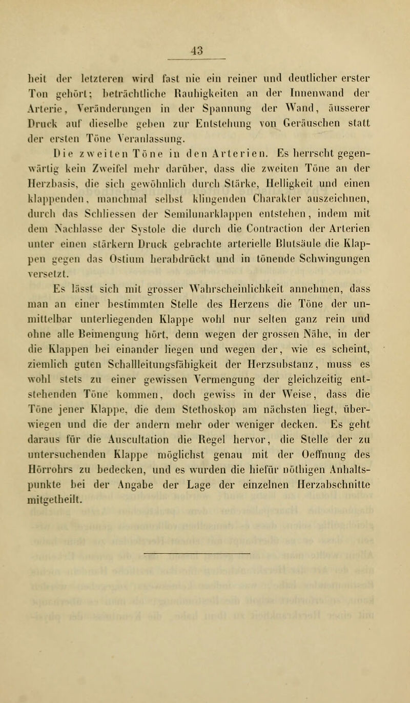 heil der letzteres wird Fast nie ein reiner und deutlicher erster Ton gehört; beträchtliche Rauhigkeiten an der Innenwand der Arterie, Veränderungen in der Spannung der Wand, äusserer Druck auf dieselbe geben zur Entstehung von Geräuschen statt der ersten Töne Veranlassung. Die /weit e n Tö n e in den Arterien. Es herrscht gegen- wärtig kein Zweifel mehr darüber, dass die zweiten Töne an der Herzbasis, die sich gewöhnlich durch Stärke, Helligkeit und einen klappenden, manchmal seihst klingenden Charakter auszeichnen, durch das Schliessen der Semilunarklappen entstehen, indem mit dem Nachlasse der Systole die durch die Conlraction der Arterien unter einen stärkern Druck gebrachte arterielle Blutsäule die Klap- pen gegen das Ostium herabdrückt und in tönende Schwingungen versetzt. Es lässt sich mit grosser Wahrscheinlichkeit annehmen, dass man an einer bestimmten Stelle des Herzens die Töne der un- mittelbar unterliegenden Klappe wohl nur selten ganz rein und ohne alle Beimengung hört, denn wegen der grossen Nähe, in der die Klappen hei einander liegen und wegen der, wie es scheint, ziemlich guten Schallleitungsfähigkeit der Herzsubstanz, muss es wohl stets zu einer gewissen Yermengung der gleichzeitig ent- stehenden Töne kommen, doch gewiss in der Weise, dass die Töne jener Klappe, die dem Stethoskop am nächsten liegt, über- wiegen und die der andern mehr oder weniger decken. Es geht daraus für die Auscultalion die Regel hervor, die Stelle der zu untersuchenden Klappe möglichst genau mit der Oeffnung des Hörrohrs zu bedecken, und es wurden die hiefür nöthigen Anhalts- punkte bei der Angabe der Lage der einzelnen Herzabschnitte mitgetheilt.