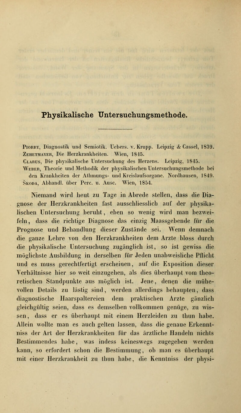 Physikalische Untersuchungsmethode. Piorry, Diagnostik und Semiotik. Uebers. v. Krupp. Leipzig & Cassel, 1839. Zehetmayer, Die Herzkrankheiten. Wien, 1845. Clarus, Die physikalische Untersuchung des Herzens. Leipzig, 1845. Weber, Theorie und Methodik der physikalischen Untersuchungsmethode bei den Krankheiten der Alhmungs- und Kreislaufsorgane. Nordhausen, 1849. Skoda, Abhandl. über Perc. u. Ausc. Wien, 1854. Niemand wird heut zu Tage in Abrede stellen, dass die Dia- gnose der Herzkrankheiten fast ausschliesslich auf der physika- lischen Untersuchung beruht, eben so wenig wird man bezwei- feln, dass die richtige Diagnose das einzig Maassgebende für die Prognose und Behandlung dieser Zustände sei. Wenn demnach die ganze Lehre von den Herzkrankheiten dem Arzte bloss durch die physikalische Untersuchung zugänglich ist, so ist gewiss die möglichste Ausbildung in derselben für Jeden unabweisliche Pflicht und es muss gerechtfertigt erscheinen, auf die Exposition dieser Verhältnisse hier so weit einzugehen, als dies überhaupt vom theo- retischen Standpunkte aus möglich ist. Jene, denen die mühe- vollen Details zu lästig sind, werden allerdings behaupten, dass diagnostische Haarspaltereien dem praktischen Arzte gänzlich gleichgültig seien, dass es demselben vollkommen genüge, zu wis- sen, dass er es überhaupt mit einem Herzleiden zu thun habe. Allein wollte man es auch gelten lassen, dass die genaue Erkennt- niss der Art der Herzkrankheiten für das ärztliche Handeln nichts Bestimmendes habe, was indess keineswegs zugegeben werden kann, so erfordert schon die Bestimmung, ob man es überhaupt mit einer Herzkrankheit zu thun habe, die Kennlniss der physi-