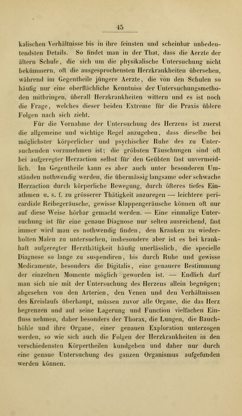 kaiischen Verhältnisse bis in ihre feinsten und scheinbar unbedeu- tendsten Details. So findet man in der That, dass die Aerzte der altern Schule, die sich um die physikalische Untersuchung nicht bekümmern, oft die ausgesprochensten Herzkrankheiten übersehen, während im Gegentheile jüngere Aerzte, die von den Schulen so häufig nur eine oberflächliche Kenntniss der Untersuchungsmetho- den mitbringen, überall Herzkrankheilen wittern und es ist noch die Frage, welches dieser beiden Extreme für die Praxis üblere Folgen nach sieh zieht. Für die Vornahme der Untersuchung des Herzens ist zuerst die allgemeine und wichtige Kegel anzugeben, dass dieselbe bei möglichster körperlicher und psychischer Ruhe des zu Unter- suchenden vorzunehmen ist; die gröbsten Tauschungen sind oft bei aufgeregter Herzaction selbst für den Geübten fast unvermeid- lich. Im Gegentheile kann es aber auch unter besonderen Um- ständen nothwendig werden, die übermässig langsame oder schwache Herzaction durch körperliche Bewegung, durch öfteres tiefes Ein- athinen u. s. f. zu grösserer Thätigkeit anzuregen — leichtere peri- eai'diale Reibegeräusche, gewisse Klappengeräusche können oft nur auf diese Weise hörbar gemacht werden. — Eine einmalige Unter- suchung ist für eine genaue Diagnose nur selten ausreichend, fast immer wird man es nothwendig linden, den Kranken zu wieder- holten Malen zu untersuchen, insbesondere aber ist es bei krank- haft aufgeregter Herzthätigkeit häufig unerlässlich, die specielle Diagnose so lange zu suspendiren, bis durch Ruhe und gewisse Medicamente, besonders die Digitalis, eine genauere Bestimmung der einzelnen Momente möglich geworden ist. — Endlich darf man sich nie mit der Untersuchung des Herzens allein begnügen; abgesehen von den Arterien, den Venen und den Verhältnissen des Kreislaufs überhaupt, müssen zuvor alle Organe, die das Herz begrenzen und auf seine Lagerung und Function vielfachen Ein- fluss nehmen, daher besonders der Thorax, die Lungen, die Bauch- höhle und ihre Organe, einer genauen Exploration unterzogen werden, so wie sich auch die Folgen der Herzkrankheiten in den verschiedensten Körpertheilen kundgeben und daher nur durch eine genaue Untersuchung des ganzen Organismus aufgefunden werden können.