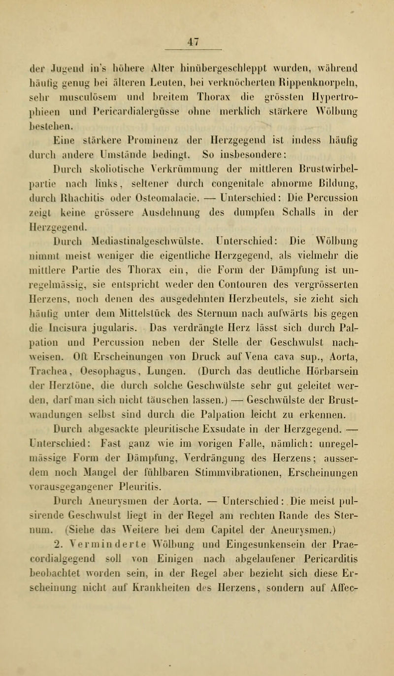 der Jugend ins höhere Alter hinübergescbleppt wurden, während häufig genug bei älteren Leuten, bei verknöcherten Bippenknorpeln, sein- musculösem und breitem Thorax die grössten llypcrtro- phieen und Pericardialergüsse onne merklich stärkere Wölbung bestehen. Eine stärkere Prominens der Herzgegend ist indess häufig durch andere Umstände bedingt. So insbesondere: Durch skoliotische Verkrümmung der minieren Brustwirbel- partie nach links. seltener durch congenitale abnorme Bildung, durch Rhachitis oder Osteomalacie. — Unterschied: Die Percussion zeigt keine grössere Ausdehnung des dumpfen Schalls in der Herzgegend. Durch MediasünalgesGhwülste. Unterschied: Die Wölbung nimmt meist weniger die eigentliche Herzgegend, als vielmehr die mittlere Partie des Thorax ein, die Form der Dämpfung ist un- regelmässig, sie entspricht weder den Contouren des vergrösserlcn Herzens, noch denen des ausgedehnten Herzbeutels, sie zieht sich häufig unter dem Mittelstück des Sternum nach aufwärts bis gegen die Incisura jugularis. Das verdrängte Herz lässt sich durch Pal- pation und Percussion neben der Stelle der Geschwulst nach- weisen. Ofl Erscheinungen von Druck auf Vena cava sup., Aorta, Trachea, Oesophagus. Lungen. (Durch das deutliche Hörbarsein der Herztöne, die durch solche Geschwülste sehr gut geleitet wer- den, darf man sich nicht täuschen lassen.) — Geschwülste der Brust- wandungen s^ll»>t sind durch die Palpation leicht zu erkennen. Durch abgesackte pleuritische Exsudate in der Herzgegend. — Unterschied: Fast ^anz wie im vorigen Falle, nämlich: unregel- mässige Form der Dämpfung, Verdrängung des Herzens; ausser- dem noch Mangel der fühlbaren Stimmvibrationen, Erscheinungen VHiMusgegangener Pleuritis. Durch Aneurysmen der Aorta. —Unterschied: Die meist pul- sirende Geschwul-t liegt in der Begel am rechten Bande des Ster- num. (Siehe das Weitere bei dem Capitel der Aneurysmen.) 2. Verminderte Wölbung und Eingesunkensein der Prae- cordialgegend soll von Einigen nach abgelaufener Pericarditis beobachtet wurden sein, in der Begel aber bezieht sich diese Er- seheinnng nicht auf Krankheilen des Herzens, sondern auf Affec-