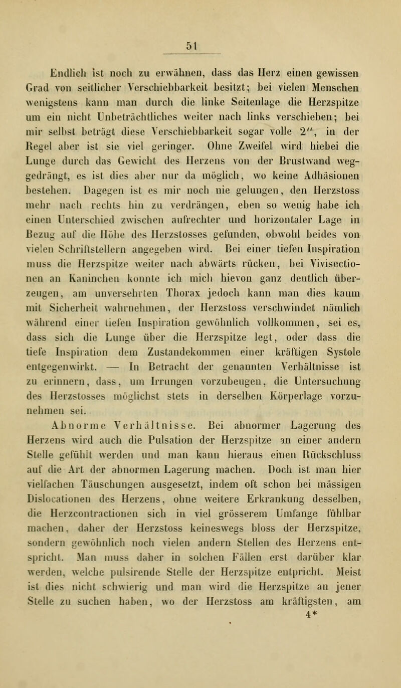 5t Endlich ist noch zu erwähnen, dass das Herz einen gewissen Grad von seitlicher Yerschiehbarkeit besitzt; bei vielen Menschen wenigstens kann man durch die linke Seitenlage die Herzspitze um ein nicht Unbeträchtliches weiter nach links verschieben; bei mir seihst beträgt diese Vcrsclüehbarkeil sogar volle 2, in der Hegel aber ist sie viel geringer. Ohne Zweifel wird hiebei die Lunge durch das Gewicht des Herzens von der Brustwand weg- gedrängt, es ist dies aber nur da möglich, wo keine Adhäsionen bestehen. Dagegen ist es mir noch nie gelungen, den Herzstoss mehr nach rechts hin zu verdrängen, eben so wenig habe ich einen Unterschied zwischen aufrechter und horizontaler Lage in Bezug auf die Höhe des llerzstosses gefunden, obwohl beides von vielen Schriftstellern angegeben wird. Bei einer liefen Inspiration mi^s die Herzspitze weiter nach abwärts rücken, bei Vivisectio- nen an Kaninchen konnte ich mich hievoii ganz deutlich über- zeugen, am unversehrten Thorax jedoch kann man dies kaum mit Sicherheit wahrnehmen, der Herzstoss verschwindet nämlich während einer liefen Inspiration gewöhnlich vollkommen, sei es, dass sieh die Lunge über die Herzspitze legt, oder dass die tiefe Inspiration dem Zustandekommen einer kräftigen Systole entgegenwirkt. — In Betracht der genannten Verhältnisse ist zu erinnern, dass, um Irrungen vorzubeugen, die Untersuchung des Herzstosses möglichst stets in derselben Körperlage vorzu- nehmen sei. Abnorme Verhältnisse. Bei abnormer Lagerung des Herzens wird auch die Pulsation der Herzspitze an einer andern Stelle gefühlt werden und man kann hieraus einen Rückschluss auf die Art der abnormen Lagerung machen. Doch ist man hier vielfachen Täuschungen ausgesetzt, indem oft schon bei massigen Dislocationen des Herzens, ohne weitere Erkrankung desselben, die Herzcontractionen sich in viel grösserem Umfange fühlbar machen, daher der Herzstoss keineswegs bloss der Herzspitze, sondern gewöhnlich noch vielen andern Stellen des Herzens ent- spricht. .Man muss daher in solchen Fällen erst darüber klar werden, welche pulsirende Stelle der Herzspitze enlprichl. Meist ist dies nicht schwierig und man wird die Herzspitze an jener Stelle zu suchen haben, wo der Herzstoss am kräftigsten, am 4*