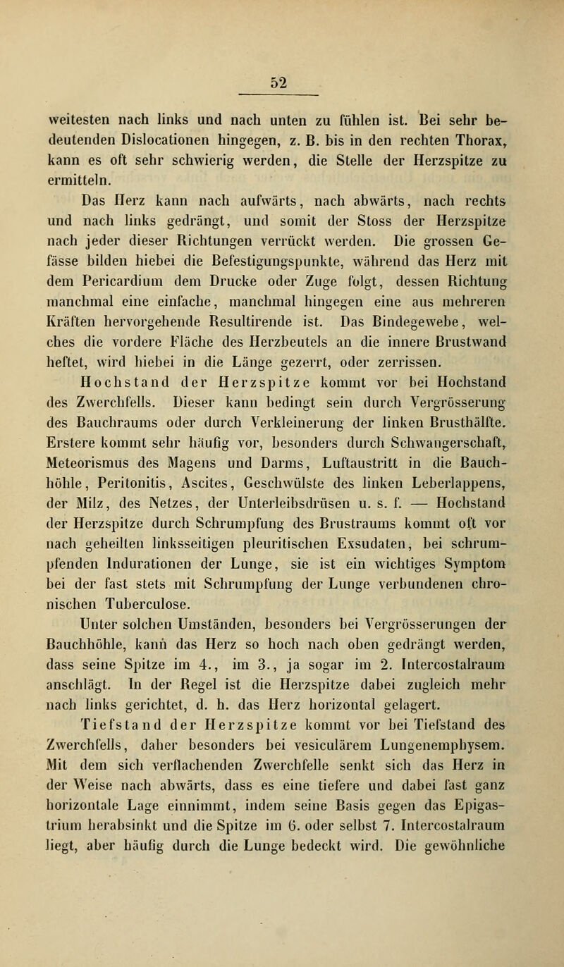 weitesten nach links und nach unten zu fühlen ist. Bei sehr be- deutenden Dislocationen hingegen, z. B. bis in den rechten Thorax, kann es oft sehr schwierig werden, die Stelle der Herzspitze zu ermitteln. Das Herz kann nach aufwärts, nach abwärts, nach rechts und nach links gedrängt, und somit der Stoss der Herzspitze nach jeder dieser Richtungen verrückt werden. Die grossen Ge- fässe bilden hiebei die Befestigungspunkte, während das Herz mit dem Pericardium dem Drucke oder Zuge folgt, dessen Richtung manchmal eine einfache, manchmal hingegen eine aus mehreren Kräften hervorgehende Resultirende ist. Das Bindegewebe, wel- ches die vordere Fläche des Herzbeutels an die innere Brustwand heftet, wird hiebei in die Länge gezerrt, oder zerrissen. Hoch stand der Herzspitze kommt vor bei Hochstand des Zwerchfells. Dieser kann bedingt sein durch Vergrösserung des Bauchraums oder durch Verkleinerung der linken Brusthälfte. Erstere kommt sehr häufig vor, besonders durch Schwangerschaft, Meteorismus des Magens und Darms, Luftaustritt in die Bauch- höhle, Peritonitis, Ascites, Geschwülste des linken Leberlappens, der Milz, des Netzes, der Unlerleibsdrüsen u. s. f. — Hochstand der Herzspitze durch Schrumpfung des Brustraums kommt oft vor nach geheilten linksseitigen pleuritischen Exsudaten, bei schrum- pfenden Indurationen der Lunge, sie ist ein wichtiges Symptom bei der fast stets mit Schrumpfung der Lunge verbundenen chro- nischen Tuberculose. Unter solchen Umständen, besonders bei Vergrösserungen der Bauchhöhle, kann das Herz so hoch nach oben gedrängt werden, dass seine Spitze im 4., im 3., ja sogar im 2. Intercostalraum anschlägt. In der Regel ist die Herzspitze dabei zugleich mehr nach links gerichtet, d. h. das Herz horizontal gelagert. Tiefstand der Herzspitze kommt vor bei Tiefstand des Zwerchfells, daher besonders bei vesiculärem Lungenemphysem. Mit dem sich verflachenden Zwerchfelle senkt sich das Herz in der Weise nach abwärts, dass es eine tiefere und dabei fast ganz horizontale Lage einnimmt, indem seine Basis gegen das Epigas- trium herabsinkt und die Spitze im ü. oder selbst 7. Intercostalraum liegt, aber häufig durch die Lunge bedeckt wird. Die gewöhnliche