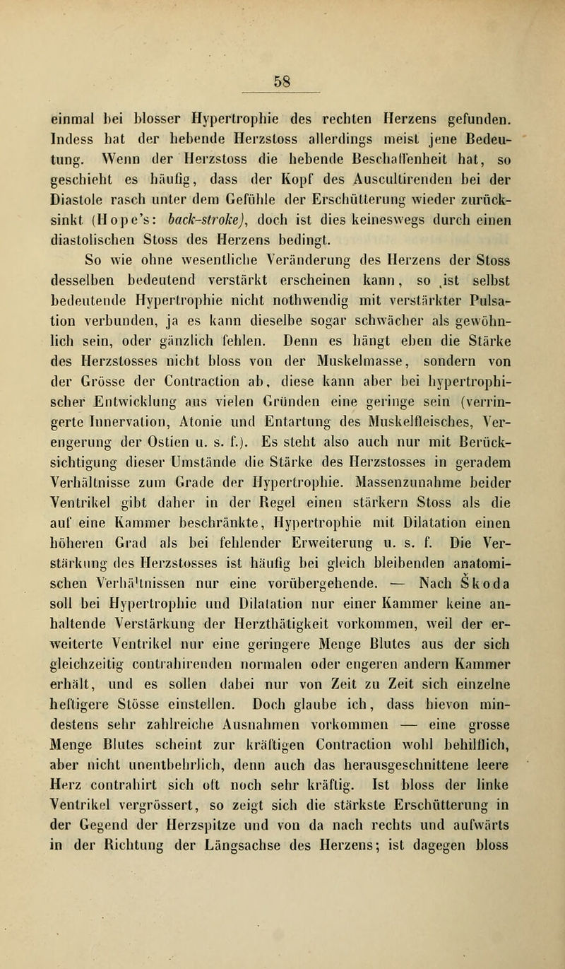 einmal hei blosser Hypertrophie des rechten Herzens gefunden. Indess hat der hebende Herzstoss allerdings meist jene Bedeu- tung. Wenn der Herzstoss die hebende Beschaffenheit hat, so geschieht es häufig, dass der Kopf des Auscultirenden bei der Diastole rasch unter dem Gefühle der Erschütterung wieder zurück- sinkt (Hope's: back-stroke), doch ist dies keineswegs durch einen diastolischen Stoss des Herzens bedingt. So wie ohne wesentliche Veränderung des Herzens der Stoss desselben bedeutend verstärkt erscheinen kann, so .ist selbst bedeutende Hypertrophie nicht nothwendig mit verstärkter Pulsa- tion verbunden, ja es kann dieselbe sogar schwächer als gewöhn- lich sein, oder gänzlich fehlen. Denn es hängt eben die Stärke des Herzstosses nicht bloss von der Muskelmasse, sondern von der Grösse der Contraction ab, diese kann aher bei hypertrophi- scher Entwicklung aus vielen Gründen eine geringe sein (verrin- gerte Innervation, Atonie und Entartung des Muskelfleisches, Ver- engerung der Ostien u. s. f.). Es steht also auch nur mit Berück- sichtigung dieser Umstände die Stärke des Herzstosses in geradem Verhältnisse zum Grade der Hypertrophie. Massenzunahme beider Ventrikel gibt daher in der Hegel einen stärkern Stoss als die auf eine Kammer beschränkte, Hypertrophie mit Dilatation einen höheren Grad als bei fehlender Erweiterung u. s. f. Die Ver- stärkung des Herzstosses ist häufig bei gleich bleibenden anatomi- schen Verhä'tnissen nur eine vorübergehende. — Nach Skoda soll bei Hypertrophie und Dilatation nur einer Kammer keine an- haltende Verstärkung der Herzthätigkeit vorkommen, weil der er- weiterte Ventrikel nur eine geringere Menge Blutes aus der sich gleichzeitig contiahirenden normalen oder engeren andern Kammer erhält, und es sollen dabei nur von Zeit zu Zeit sich einzelne heftigere Stösse einstellen. Doch glaube ich, dass hievon min- destens sehr zahlreiche Ausnahmen vorkommen — eine grosse Menge Blutes scheint zur kräftigen Contraction wohl behilflich, aber nicht unentbehrlich, denn auch das herausgeschnittene leere Herz contrahirt sich oft noch sehr kräftig. Ist bloss der linke Ventrikel vergrössert, so zeigt sich die stärkste Erschütterung in der Gegend der Herzspitze und von da nach rechts und aufwärts in der Bichtung der Längsachse des Herzens; ist dagegen bloss