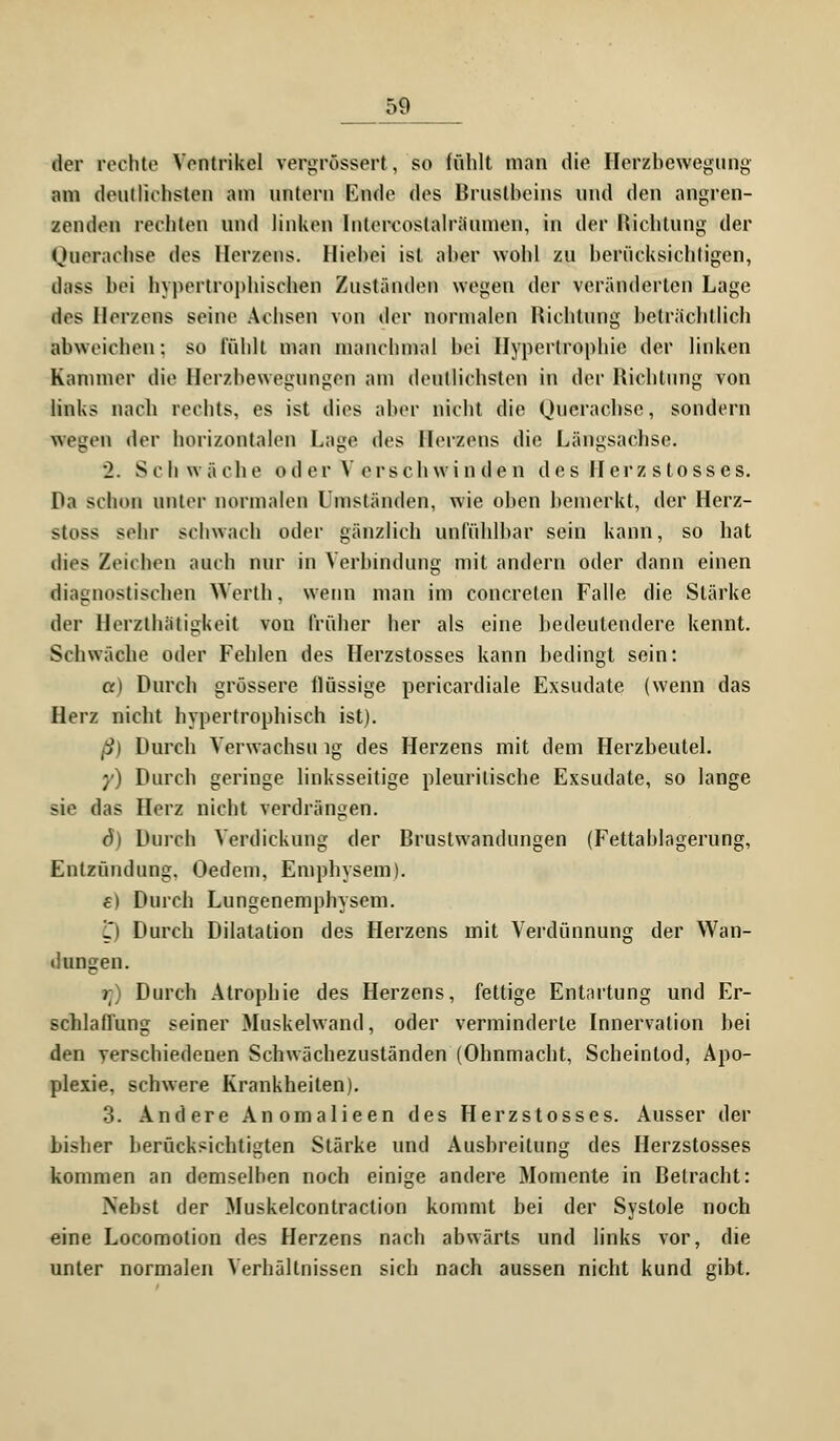 &9 der rechte Ventrikel vergrössert, so fühlt man die Herzbewegung am deutlichsten am untern Knde des Brustbeins und den angren- zenden rechten und linken lntorcoslalräunien, in der Hichtung der Ouerachse des Herzens, lliehei ist aber wohl zu berücksichtigen, ilass bei hypertrophischen Zuständen wegen der veränderten Lage iBG Herzens seine Achsen von der normalen Hichtung beträchtlich abweichen: so fühlt man manchmal bei Hypertrophie der linken Kammer die Herzbewegungen am deutlichsten in der Hichtung von links nach rechts, es ist dies aber nicht die Ouerachse, sondern wogen der horizontalen Lage des Herzens die Längsachse. 2. Schwäche o d er V ors ch wi n de n de s Herz s tosses. Ha schon unter normalen Iniständen, wie oben bemerkt, der Herz- >toss sehr schwach oder gänzlich unfühlbar sein kann, so bat dies Zeit hen auch nur in Verbindung mit andern oder dann einen diagnostischen Werth, wenn man im concreten Falle die Stärke der Herzthätigkcit von früher her als eine bedeutendere kennt. Schwäche oder Fehlen des Herzstosses kann bedingt sein: a) Durch grössere flüssige pericardiale Exsudate (wenn das Herz nicht hypertrophisch ist). ß) Durch Verwachsu ig des Herzens mit dem Herzbeutel. y) Durch geringe linksseitige pleuritische Exsudate, so lange sie das Herz nicht verdrängen. 6) Durch Verdickung der Brustwandungen (Fettablagerung, Entzündung. Oedem, Emphysem). €) Durch Lungenemphysem. L) Durch Dilatation des Herzens mit Verdünnung der Wan- dungen. rt) Durch Atrophie des Herzens, fettige Entartung und Er- schlaffung seiner Muskelwand, oder verminderte Innervation bei den verschiedenen Schwächezuständen (Ohnmacht, Scheintod, Apo- plexie, schwere Krankheiten). 3. Andere Anomalieen des Herzstosses. Ausser der bisher berücksichtigten Stärke und Ausbreitung des Herzstosses kommen an demselben noch einige andere Momente in Betracht: Nebst der Muskelcontraction kommt bei der Systole noch eine Locomotion des Herzens nach abwärts und links vor, die unter normalen Verhältnissen sich nach aussen nicht kund gibt.