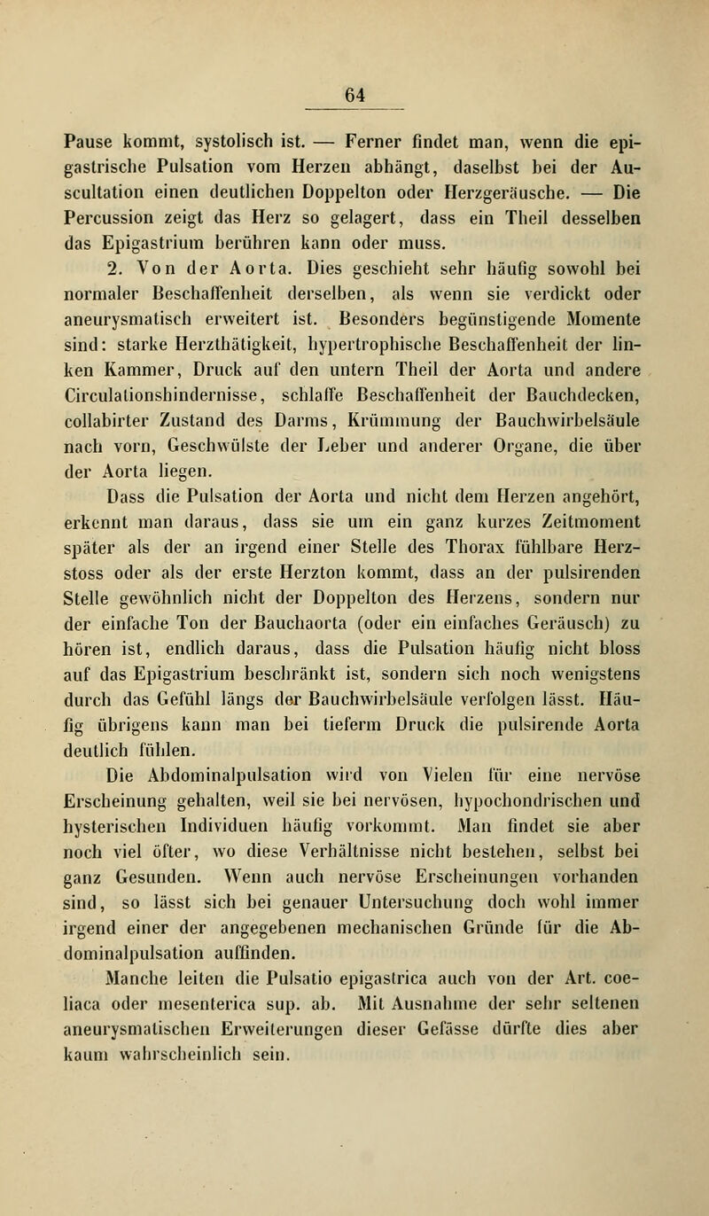 Pause kommt, systolisch ist. — Ferner findet man, wenn die epi- gastrische Pulsation vom Herzen abhängt, daselbst bei der Au- scultation einen deutlichen Doppelton oder Herzgeräusche. — Die Percussion zeigt das Herz so gelagert, dass ein Theil desselben das Epigastrium berühren kann oder muss. 2. Von der Aorta. Dies geschieht sehr häufig sowohl bei normaler Beschaffenheit derselben, als wenn sie verdickt oder aneurysmatiseh erweitert ist. Besonders begünstigende Momente sind: starke Herzlhätigkeit, hypertrophische Beschaffenheit der lin- ken Kammer, Druck auf den untern Theil der Aorta und andere Circulationshindernisse, schlaffe Beschaffenheit der Bauchdecken, collabirter Zustand des Darms, Krümmung der Bauchwirbelsäule nach vorn, Geschwülste der Leber und anderer Organe, die über der Aorta liegen. Dass die Pulsation der Aorta und nicht dem Herzen angehört, erkennt man daraus, dass sie um ein ganz kurzes Zeitmoment später als der an irgend einer Stelle des Thorax fühlbare Herz- stoss oder als der erste Herzton kommt, dass an der pulsirenden Stelle gewöhnlich nicht der Doppelton des Herzens, sondern nur der einfache Ton der Bauchaorta (oder ein einfaches Geräusch) zu hören ist, endlich daraus, dass die Pulsation häufig nicht bloss auf das Epigastrium beschränkt ist, sondern sich noch wenigstens durch das Gefühl längs der Bauchwirbelsäule verfolgen lässt. Häu- fig übrigens kann man bei tieferm Druck die pulsirende Aorta deutlich fühlen. Die Abdominalpulsation wird von Vielen für eine nervöse Erscheinung gehalten, weil sie bei nervösen, hypochondrischen und hysterischen Individuen häufig vorkommt. Man findet sie aber noch viel öfter, wo diese Verhältnisse nicht bestehen, selbst bei ganz Gesunden. Wenn auch nervöse Erscheinungen vorhanden sind, so lässt sich bei genauer Untersuchung doch wohl immer irgend einer der angegebenen mechanischen Gründe für die Ab- dominalpulsation auffinden. Manche leiten die Pulsatio epigastrica auch von der Art. coe- liaca oder inesenterica sup. ab. Mit Ausnahme der sehr seltenen aneurysmatischen Erweiterungen dieser Gefässe dürfte dies aber kaum wahrscheinlich sein.