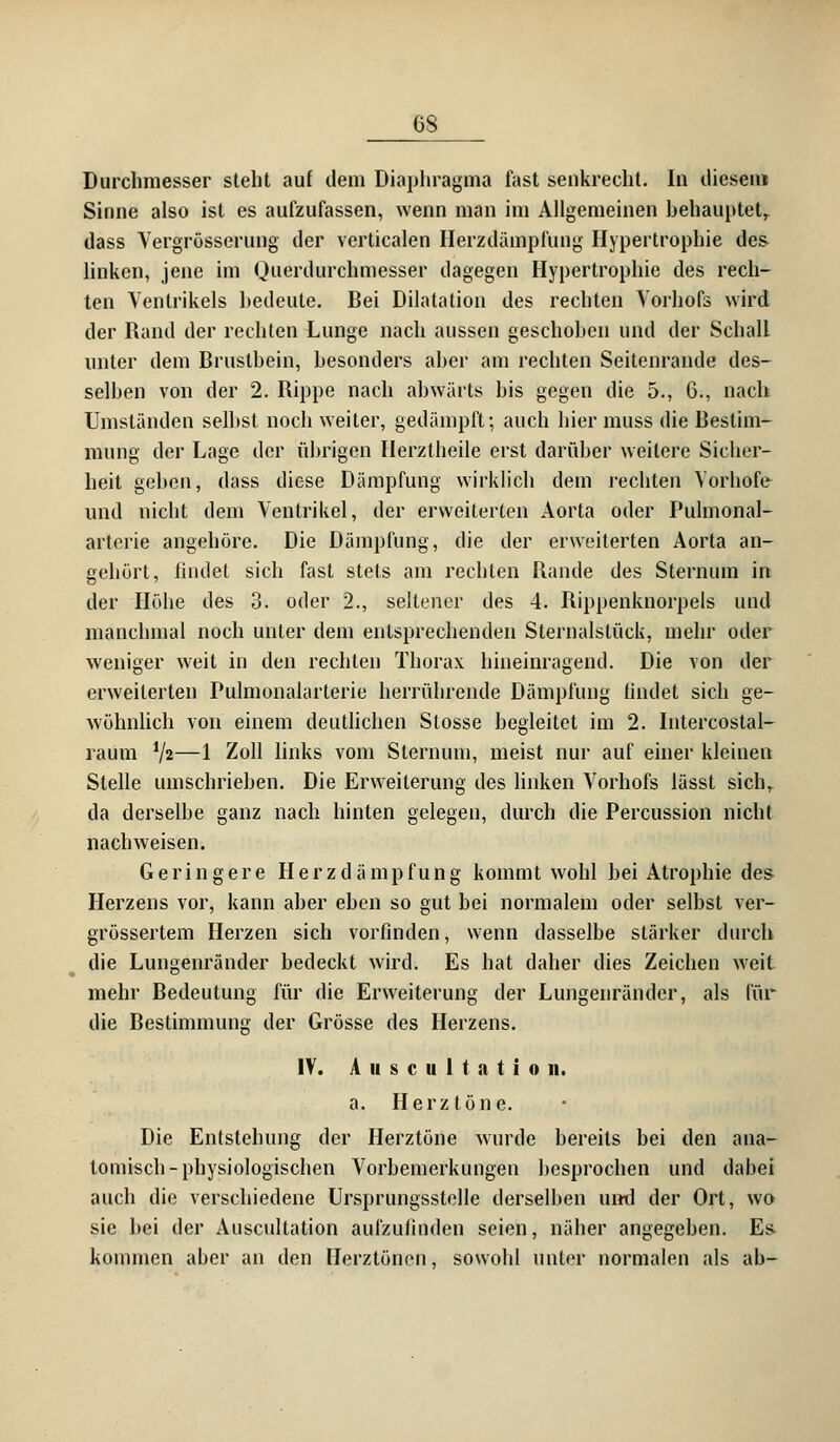 Durchmesser steht auf dem Diaphragma fast senkrecht. In diesem Sinne also ist es aufzufassen, wenn man im Allgemeinen behauptet, dass Yergrösserung der vcrticalen Herzdämplüng Hypertrophie de& linken, jene im Querdurchmesser dagegen Hypertrophie des rech- ten Ventrikels hedeule. Bei Dilatation des rechten Vorhofs wird der Rand der rechten Lunge nach aussen geschohen und der Schall unter dem Brusthein, besonders aher am rechten Seitenrande des- selben von der 2. Rippe nach abwärts bis gegen die 5., 6., nach Umständen seihst noch weiter, gedämpft; auch hier muss die Bestim- mung der Lage der übrigen Ilerztheile erst darüber weitere Sicher- heit geben, dass diese Dämpfung wirklich dem rechten Vorhofe und nicht dem Ventrikel, der erweiterten Aorta oder Pulmonal- arterie angehöre. Die Dämpfung, die der erweiterten Aorta an- gehört, findet sich fast stets am rechten Rande des Sternum in der Höhe des 3. oder 2., seltener des 4. Rippenknorpels und manchmal noch unter dem entsprechenden Sternalstück, mehr oder weniger weit in den rechten Thorax hineinragend. Die von der erweiterten Pulmonalarterie herrührende Dämpfung findet sich ge- wöhnlich von einem deutlichen Stosse hegleitet im 2. Intercostal- raum iji—1 Zoll links vom Sternum, meist nur auf einer kleinen Stelle umschrieben. Die Erweiterung des linken Vorhofs lässt sich,. da derselbe ganz nach hinten gelegen, durch die Percussion nicht nachweisen. Geringere Herzdämpfung kommt wohl bei Atrophie des Herzens vor, kann aber eben so gut bei normalem oder selbst ver- grössertem Herzen sich vorfinden, wenn dasselbe stärker durch die Lungenränder bedeckt wird. Es hat daher dies Zeichen weit mehr Bedeutung für die Erweiterung der Lungenränder, als für die Bestimmung der Grösse des Herzens. IV. A ii s c u 1 t a t i o n. a. Herztöne. Die Entstehung der Herztöne wurde bereits bei den ana- tomisch-physiologischen Vorbemerkungen besprochen und dabei auch die verschiedene Ursprungsstelle derselben und der Ort, wo sie hei der Auscultation aufzufinden seien, näher angegeben. E& kommen aber an den Herztönen, sowohl unter normalen als ab-