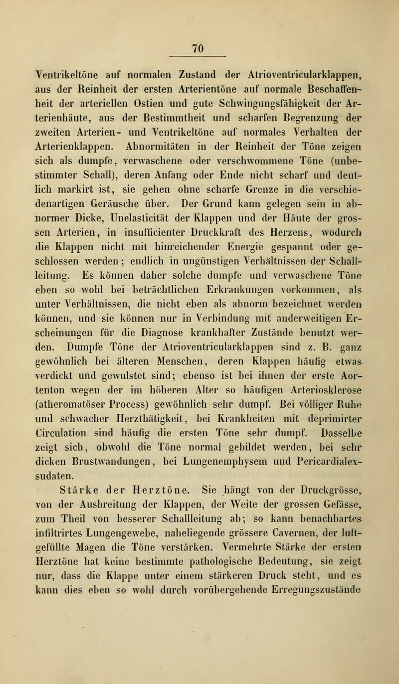 Venlrikeltöne auf normalen Zustand der Atrioventricularklappen, aus der Reinheit der ersten Arterientöne auf normale Beschaffen- heit der arteriellen Ostien und gute Schwingungsfähigkeit der Ar- terienhäute, aus der Bestimmtheit und scharfen Begrenzung der zweiten Arterien- und Ventrikeltöne auf normales Verhalten der Arterienklappen. Abnormitäten in der Reinheit der Töne zeigen sich als dumpfe, verwaschene oder verschwommene Töne (unbe- stimmter Schall), deren Anfang oder Ende nicht scharf und deut- lich markirt ist, sie gehen ohne scharfe Grenze in die verschie- denartigen Geräusche über. Der Grund kann gelegen sein in ab- normer Dicke, Unelaslicität der Klappen und der Häute der gros- sen Arterien, in insufßcienter Druckkraft des Herzens, wodurch die Klappen nicht mit hinreichender Energie gespannt oder ge- schlossen werden; endlich in ungünstigen Verhältnissen der Scball- leitung. Es können daher solche dumpfe und verwaschene Töne eben so wohl bei beträchtlichen Erkrankungen vorkommen, als unter Verhältnissen, die nicht eben als abnorm bezeichnet werden können, und sie können nur in Verbindung mit anderweitigen Er- scheinungen für die Diagnose krankhafter Zustände benutzt wer- den. Dumpfe Töne der Atrioventricularklappen sind z. B. ganz gewöhnlich bei älteren Menschen, deren Klappen häufig etwas verdickt und gewulstet sind; ebenso ist bei ihnen der erste Aor- tenton wegen der im höheren Alter so häufigen Arteriosklerose (atheromatöser Process) gewöhnlich sehr dumpf. Bei völliger Ruhe und schwacher Herzthätigkeit, bei Krankheiten mit deprimirler Circulation sind häufig die ersten Töne sehr dumpf. Dasselbe zeigt sich, obwohl die Töne normal gebildet werden, bei sehr dicken Brustwandungen, bei Lungenemphysem und Pericardialex- sudaten. Stärke der Herztöne. Sie hängt von der Druckgrösse,. von der Ausbreitung der Klappen, der Weite der grossen Gefässe, zum Theil von besserer Schallleitung ab; so kann benachbartes infiltrirtes Lungengewebe, naheliegende grössere Cavernen, der luft- gefüllte Magen die Töne verstärken. Vermehrte Stärke der ersten Herztöne hat keine bestimmte pathologische Bedeutung, sie zeigt nur, dass die Klappe unter einem stärkeren Druck stellt, und es kann dies eben so wohl durch vorübersehende Erregungszustände