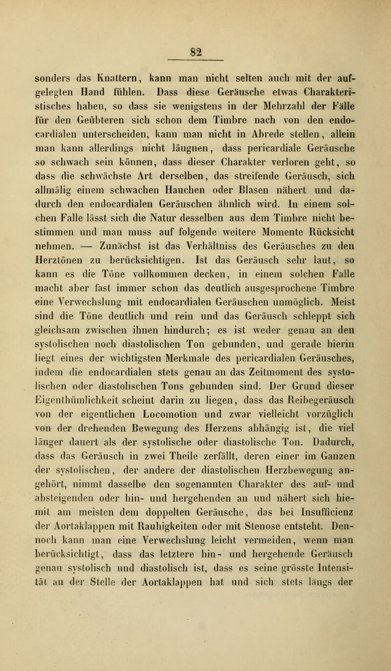 sonders das Knattern, kann man nicht selten auch mit der auf- gelegten Hand fühlen. Dass diese Geräusche etwas Charakteri- stisches hahen, so dass sie wenigstens in der Mehrzahl der Fälle für den Geühteren sich schon dem Timhre nach von den endo- cardialen unterscheiden, kann man nicht in Ahrede stellen, allein man kann allerdings nicht läugnen, dass pericardiale Geräusche so schwach sein können, dass dieser Charakter verloren geht, so dass die schwächste Art derselben, das streifende Geräusch, sich allmälig einem schwachen Hauchen oder Blasen nähert und da- durch den endocardialen Geräuschen ähnlich wird. In einem sol- chen Falle lässt sich die Natur desselben aus dem Timbre nicht be- stimmen und man muss auf folgende weitere Momente Rücksicht nebmen. — Zunächst ist das Verhältniss des Geräusches zu den Herztönen zu berücksichtigen. Ist das Geräusch sehr laut, so kann es die Töne vollkommen decken, in einem solchen Falle macht aber fast immer schon das deutlich ausgesprochene Timbre eine Verwechslung mit endocardialen Geräuschen unmöglich. Meist sind die Töne deutlich und rein und das Geräusch schleppt sich gleichsam zwischen ihnen hindurch; es ist weder genau an den systolischen noch diastolischen Ton gebunden, und gerade hierin liegt eines der wichtigsten Merkmale des pericardialen Geräusches, indem die endocardialen stets genau an das Zeitmoment des systo- lischen oder diastolischen Tons gebunden sind. Der Grund dieser Eigenthümlichkeit scheint darin zu liegen, dass das Reibegeräusch von der eigentlichen Locomotion und zwar vielleicht vorzüglich von der drehenden Bewegung des Herzens abhängig ist, die viel länger dauert als der systolische oder diastolische Ton. Dadurch, dass das Geräusch in zwei Theile zerfällt, deren einer im Ganzen der systolischen, der andere der diastolischen Herzbewegung an- gehört, nimmt dasselbe den sogenannten Charakter des auf- und absteigenden oder hin- und hergehenden an und nähert sich hie- mit am meisten dem doppelten Geräusche, das bei Insufficienz der Aortaklappen mit Rauhigkeiten oder mit Stenose entsteht. Den- noch kann man eine Verwechslung leicht vermeiden, wenn man berücksichtigt, dass das letztere bin- und hergehende Geräusch genau systolisch und diastolisch ist, dass es seine grösste Intensi- tät an der Stelle der Aortaklappen hat und sich stets längs der