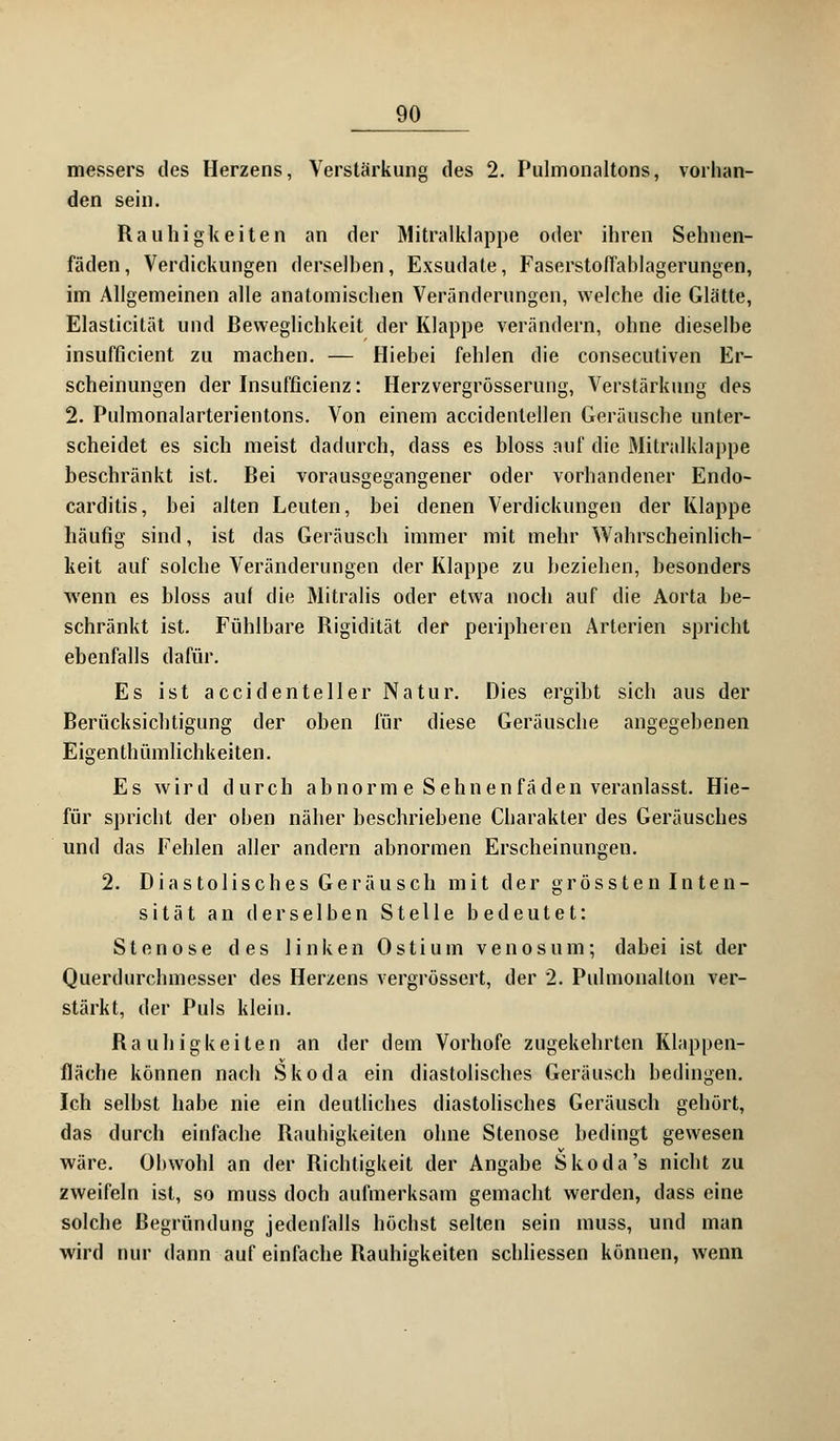 messers des Herzens, Verstärkung des 2. Pulmonaltons, vorhan- den sein. Rauhigkeiten an der Mitralklappe oder ihren Sehnen- fäden, Verdickungen derselben, Exsudate, Faserstoffablagerungen, im Allgemeinen alle anatomischen Veränderungen, welche die Glätte, Elasticität und Beweglichkeit der Klappe verändern, ohne dieselbe insufficient zu machen. — Hiebei fehlen die consecutiven Er- scheinungen der Insufficienz: Herzvergrösserung, Verstärkung des 2. Pulmonalarterientons. Von einem accidentellen Geräusche unter- scheidet es sich meist dadurch, dass es bloss auf die Mitralklappe beschränkt ist. Bei vorausgegangener oder vorhandener Endo- carditis, bei alten Leuten, bei denen Verdickungen der Klappe häufig sind, ist das Geräusch immer mit mehr Wahrscheinlich- keit auf solche Veränderungen der Klappe zu beziehen, besonders wenn es bloss auf die Mitralis oder etwa noch auf die Aorta be- schränkt ist. Fühlbare Rigidität der peripheren Arterien spricht ebenfalls dafür. Es ist accidenteller Natur. Dies ergibt sich aus der Berücksichtigung der oben für diese Geräusche angegebenen Eigentümlichkeiten. Es wird durch abnorm e Sehnen faden veranlasst. Hie- für spricht der oben näher beschriebene Charakter des Geräusches und das Fehlen aller andern abnormen Erscheinungen. 2. Diastolisches Geräusch mit der grössten Inten- sität an derselben Stelle bedeutet: Stenose des linken Ostium venös um; dabei ist der Querdurchmesser des Herzens vergrössert, der 2. Puhnonalton ver- stärkt, der Puls klein. Rauhigkeiten an der dem Vorhofe zugekehrten Klappen- fläche können nach Skoda ein diastolisches Geräusch bedingen. Ich selbst habe nie ein deutliches diastolisches Geräusch gehört, das durch einfache Rauhigkeiten ohne Stenose bedingt gewesen wäre. Obwohl an der Richtigkeit der Angabe Skoda's nicht zu zweifeln ist, so muss doch aufmerksam gemacht werden, dass eine solche Begründung jedenfalls höchst selten sein muss, und man wird nur dann auf einfache Rauhigkeiten schliessen können, wenn