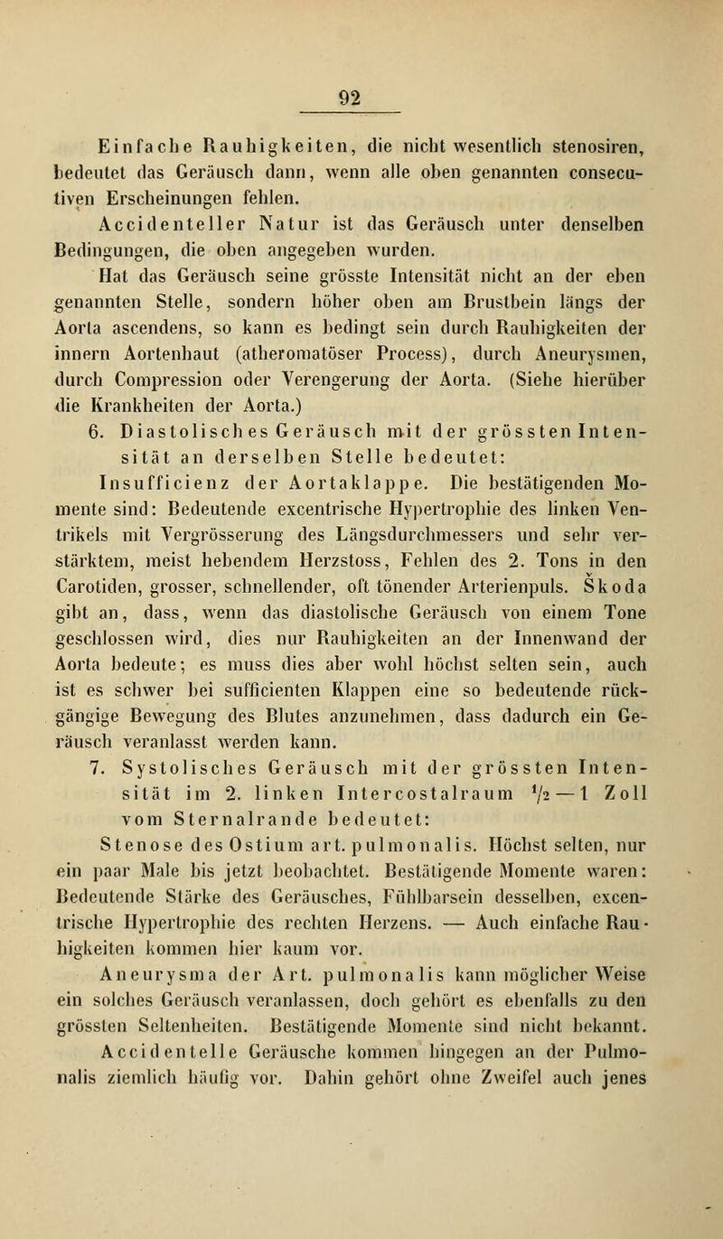 Einfache Rauhigkeiten, die nicht wesentlich stenosiren, bedeutet das Geräusch dann, wenn alle oben genannten consecu- tiven Erscheinungen fehlen. Ac cid enteil er Natur ist das Geräusch unter denselben Bedingungen, die oben angegeben wurden. Hat das Geräusch seine grösste Intensität nicht an der eben genannten Stelle, sondern höher oben am Brustbein längs der Aorta ascendens, so kann es bedingt sein durch Rauhigkeiten der innern Aortenhaut (atheromatöser Process), durch Aneurysmen, durch Compression oder Verengerung der Aorta. (Siehe hierüber die Krankheiten der Aorta.) 6. Diastolisch es Geräusch mit der gross ten Int en- sität an derselben Stelle bedeutet: Insufficienz der Aortaklappe. Die bestätigenden Mo- mente sind: Bedeutende excentrische Hypertrophie des linken Ven- trikels mit Vergrösserung des Längsdurchmessers und sehr ver- stärktem, meist hebendem Herzstoss, Fehlen des 2. Tons in den Carotiden, grosser, schnellender, oft tönender Arterienpuls. Skoda gibt an, dass, wenn das diastolische Geräusch von einem Tone geschlossen wird, dies nur Bauhigkeiten an der Innenwand der Aorta bedeute; es muss dies aber wohl höcbst selten sein, auch ist es schwer bei sufficienten Klappen eine so bedeutende rück- gängige Bewegung des Blutes anzunehmen, dass dadurch ein Ge- räusch veranlasst werden kann. 7. Systolisches Geräusch mit der grössten Inten- sität im 2. linken Intercostalraum */2 — 1 Zoll vom Sternair an de bedeutet: Stenose d es 0sti um a rt. p u 1 m o n a 1 i s. Höchst selten, nur ein paar Male bis jetzt beobachtet. Bestätigende Momente waren: Bedeutende Stärke des Geräusches, Füblbarsein desselben, excen- trische Hypertrophie des rechten Herzens. — Auch einfache Bau- higkeiten kommen hier kaum vor. Aneurysma der Art. pulmonalis kann möglicher Weise ein solches Geräusch veranlassen, doch gehört es ebenfalls zu den grössten Seltenheiten. Bestätigende Momente sind nicht bekannt. Accid enteile Geräusche kommen hingegen an der Pulmo- nalis ziemlich häufig vor. Dahin gehört ohne Zweifel auch jenes