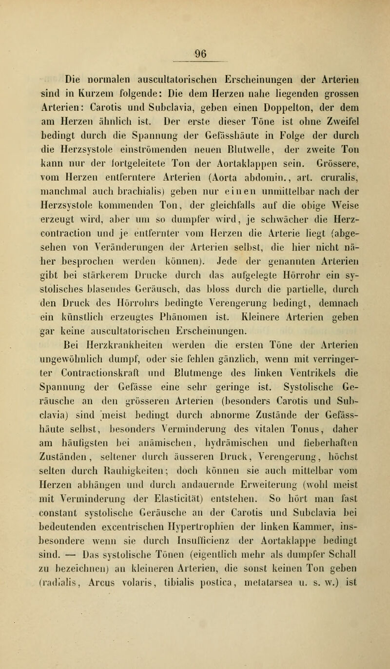 Die normalen auscultatorischen Erscheinungen der Arterien sind in Kurzem folgende: Die dem Merzen nahe liegenden grossen Arterien: Carotis und Subclavia, gehen einen Doppelton, der dem am Herzen ähnlich ist. Der erste dieser Töne ist ohne Zweifel bedingt durch die Spannung der Gefässhäute in Folge der durch die Herzsystole einströmenden neuen Blutwelle, der zweite Ton kann nur der fortgeleitete Ton der Aortaklappen sein. Grössere, vom Herzen entferntere Arterien (Aorta abdomin., art. cruralis, manchmal auch brachialis) gehen nur einen unmittelbar nach der Herzsystole kommenden Ton, der gleichfalls auf die obige Weise erzeugt wird, aber um so dumpfer wird, je schwächer die Herz- contraction und je entfernter vom Herzen die Arterie liegt (abge- sehen von Veränderungen der Arterien selbst, die hier nicht nä- her besprochen werden können). Jede der genannten Arterien gibt bei stärkerem Drucke durch das aufgelegte Hörrohr ein sy- stolisches blasendes Geräusch, das bloss durch die partielle, durch den Druck des Hörrohrs bedingte Verengerung bedingt, demnach ein künstlich erzeugtes Phänomen ist. Kleinere Arterien geben gar keine auscultatorischen Erscheinungen. Bei Herzkrankheiten werden die ersten Töne der Arterien ungewöhnlich dumpf, oder sie fehlen gänzlich, wenn mit verringer- ter Contractionskraft und Blutmenge des linken Ventrikels die Spannung der Gefässe eine sehr geringe ist. Systolische Ge- räusche an den grösseren Arterien (besonders Carotis und Sub- clavia) sind meist bedingt durch abnorme Zustände der Gefäss- häute selbst, besonders Verminderung des vitalen Tonus, daher am häufigsten bei anämischen, hydraulischen und fieberhaften Zuständen, seltener durch äusseren Druck, Verengerung, höchst selten durch Rauhigkeiten; doch können sie auch mittelbar vom Herzen abhängen und durch andauernde Erweiterung (wohl meist mit Verminderung der Elasticität) entstehen. So hört man fast constant systolische Geräusche an der Carotis und Subclavia bei bedeutenden excentrischen Hypertrophien der linken Kammer, ins- besondere wenn sie durch Insulficienz der Aortaklappe bedingt sind. — Das systolische Tönen (eigentlich mehr als dumpfer Schall zu bezeichnen) an kleineren Arterien, die sonst keinen Ton geben (radialis, Arcus volaris, libialis postica, melatarsea u. s.w.) ist