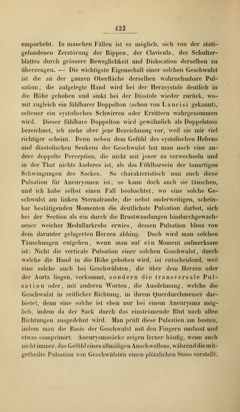 emporhebt. In manchen Fällen ist es möglich, sich von der statt- gefundenen Zerstörung der Rippen, der Clavicula, des Schulter- blattes durch grössere Beweglichkeit und Dislocation derselben zu überzeugen. — Die wichtigste Eigenschaft einer solchen Geschwulst ist die an der ganzen Oberfläche derselben wahrnehmbare Pul- sation , die aufgelegte Hand wird bei der Herzsystole deutlich in die Höhe gehoben und sinkt bei der Diastole wieder zurück, wo- mit zugleich ein fühlbarer Doppelton (schon von Lancisi gekannt), seltener ein systolisches Schwirren oder Erzittern wahrgenommen wird. Dieser fühlbare Doppelton wird gewöhnlich als Doppelstoss bezeichnet, ich ziehe aber jene Bezeichnung vor, weil sie mir viel richtiger scheint. Denn neben dem Gefühl des systolischen Hebens und diastolischen Senkens der Geschwulst hat man noch eine an- dere doppelte Perception, die nicht mit jener zu verwechseln und in der That nichts Anderes ist, als das Fühlbarsein der tonartigen Schwingungen des Sackes. So charakteristisch nun auch diese Pulsation für Aneurysmen ist, so kann doch auch sie täuschen, und ich habe selbst einen Fall beobachtet, wo eine solche Ge- schwulst am linken Sternalrande, die nebst anderweitigen, schein- bar bestätigenden Momenten die deutlichste Pulsation darbot, sich bei der Section als ein durch die Brustwandungen hindurchgewach- sener weicher Medullarkrebs erwies, dessen Pulsation bloss von dem darunter gelagerten Herzen abhing. Doch wird man solchen Täuschungen entgehen, wenn man auf ein Moment aufmerksam ist: Nicht die verticale Pulsation einer solchen Geschwulst, durch welche die Hand in die Höhe gehoben wird, ist entscheidend, weil eine solche auch bei Geschwülsten, die über dem Herzen oder der Aorta liegen, vorkommt, sondern die transversale Pul- sation oder, mit anderen Worten, die Ausdehnung, welche die Geschwulst in seitlicher Richtung, in ihrem Querdurchmesser dar- bietet, denn eine solche ist eben nur bei einem Aneurysma mög- lich, indem da der Sack durch das einströmende Blut nach allen Riebtungen ausgedehnt wird. Man prüft diese Pulsation am besten, indem man die Basis der Geschwulst mit den Fingern umfasst und etwas comprimirt. Aneurysmasäcke zeigen ferner häufig, wenn auch Dicht immer, das Gefühl eines allmäligen Anschwellens, während die mit- geteilte Pulsation von Geschwülsten einen plötzlichen Stoss vorstellt.