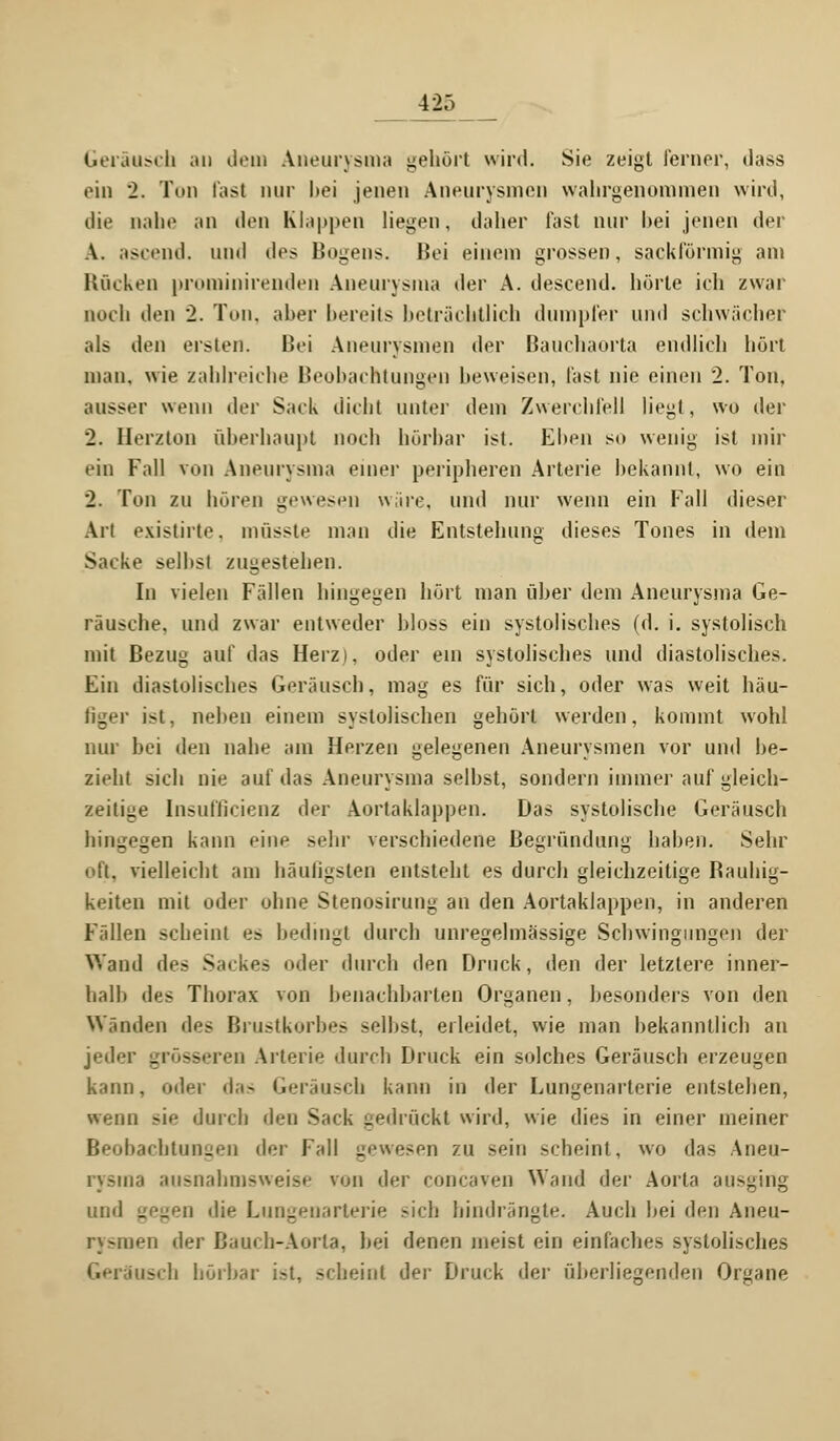 Geräusch au dem Aneurysma gehört wird. Sie zeigt ferner, dass ein 2. Tun fast nur hei jenen Aneurysmen wahrgenommen wird, die nahe an den Klappen liegen, daher fast nur hei jenen der \. ascend. und des Bogens. Bei einem grossen, sackförmig am Rücken prominirenden Aneurysma der A. descend. hörte ich zwar noch den 2. Ton. aber bereits beträchtlich dumpfer und schwächer als den ersten. Bei Aneurysmen der Bauchaorta endlich hört man. wie zahlreiche Beobachtungen heweisen, fast nie einen 2. Ton, ausser wenn der Sack dicht unter dem Zwerchfell liegt, wo der 2. Herzton überhaupt noch hörbar ist. Ehen so wenig ist mir ein Fall von Aneurysma einer peripheren Arterie bekannt, wo ein 2. Ton zu hören gewesen wäre, und nur wenn ein Fall dieser Art existirte. inüsstt' man die Entstehung dieses Tones in dem Sacke selhs! zugestehen. In vielen Fällen hingegen hört man über dem Aneurysma Ge- räusche, und zwar entweder bloss ein systolisches (d. i. systolisch mit Bezug auf das Herz), oder ein systolisches und diastolisches. Ein diastolisches Geräusch, mag es für sich, oder was weit häu- ßger ist, neben einem systolischen gehört werden, kommt wohl nur bei den nahe am Herzen gelegenen Aneurysmen vor und be- zieht sich nie auf das Aneurysma selbst, sondern immer auf gleich- zeitige Insutlicienz der Aortaklappen. Das systolische Geräusch hingegen kann eine sehr verschiedene Begründung haben. Sehr oft, vielleicht am häufigsten entsteht es durch gleichzeitige Bauhig- keiten mit oder ohne Stenosirung an den Aortaklappen, in anderen Fällen scheint e? bedingt durch unregelmässige Schwingungen der Wand des Sackes oder durch den Druck, den der letztere inner- halb des Thorax von benachbarten Organen, besonders von den Winden des Brustkorbes selbst, erleidet, wie man bekanntlich an jede! - ss en Arterie durch Druck ein solches Geräusch erzeugen kann, oder das Geräusch kann in der Lungenarterie entstehen, wenn sie durch den Sack gedrückt wird, wie dies in einer meiner Beobachtungen der Fall gewesen zu sein scheint, wo das Aneu- rysma ausnahmsweise von der coneaven Wand der Aorta ausging und i;f'_:''ii die Lungenarterie -ich hindrängte. Auch hei den Aneu- rysmen <]>;v Bauch-Aorta, bei denen meist ein einfaches systolisches iusch hörbar i.-t, scheint der Druck der überliegenden Organe