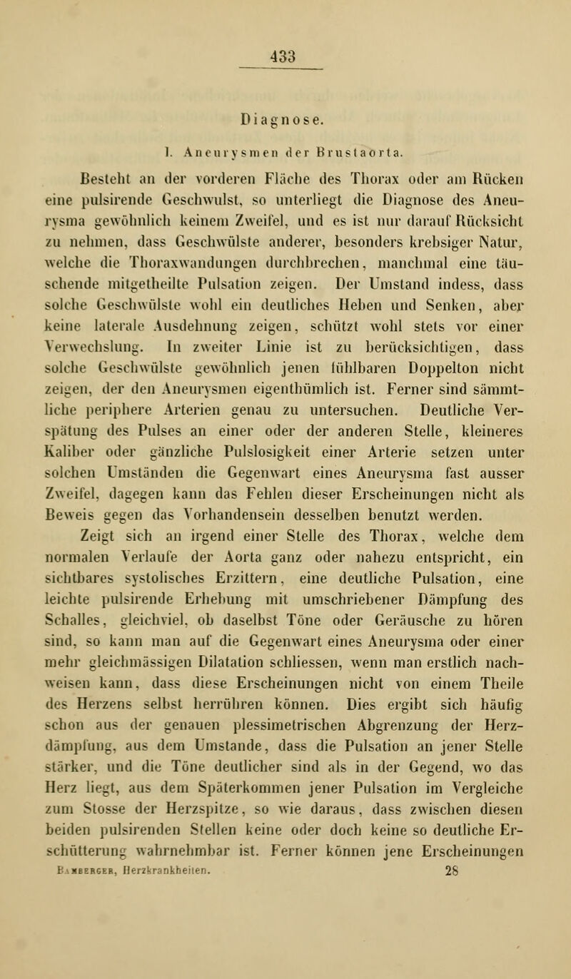 Diagnose. I. Aneurysmen der Brust aorta. Besteht an der vorderen Fläche des Thorax oder am Rücken eine pnlsirende Geschwulst, so unterliegt die Diagnose des Aneu- rysma gewöhnlich keinem Zweifel, und es ist nur darauf Rücksicht zu nehmen, dass Geschwülste anderer, besonders krebsiger Natur, welche die Thoraxwandungen durchbrechen, manchmal eine täu- schende mitgetheilte Pulsation zeigen. Der Umstand indess, dass solche Geschwülste wohl ein deutliches Heben und Senken, aber keine laterale Ausdehnung zeigen, schützt wohl stets vor einer Verwechslung. In zweiter Linie ist zu berücksichtigen, dass solche Geschwülste gewöhnlich jenen fühlbaren Doppelton nicht zeigen, der den Aneurysmen eigentümlich ist. Ferner sind sämmt- liche periphere Arterien genau zu untersuchen. Deutliche Ver- spätung des Pulses an einer oder der anderen Stelle, kleineres Kaliher oder gänzliche Pulslosigkeit einer Arterie setzen unter solchen Umständen die Gegenwart eines Aneurysma fast ausser Zweifel, dagegen kann das Fehlen dieser Erscheinungen nicht als Beweis gegen das Vorhandensein desselben benutzt werden. Zeigt sich an irgend einer Stelle des Thorax, welche dem normalen Verlaufe der Aorta ganz oder nahezu entspricht, ein sichtbares systolisches Erzittern, eine deutliche Pulsation, eine leichte pulsirende Erhebung mit umschriebener Dämpfung des Schalles, gleichviel, ob daselbst Töne oder Geräusche zu hören sind, so kann man auf die Gegenwart eines Aneurysma oder einer mehr gleiclimässigen Dilatation schliessen, wenn man erstlich nach- weisen kann, dass diese Erscheinungen nicht von einem Theile des Herzens selbst herrühren können. Dies ergibt sich häufig schon aus der genauen plessimetrischen Abgrenzung der Herz- dämplüng, aus dem Umstände, dass die Pulsation an jener Stelle stärker, und die Töne deutlicher sind als in der Gegend, wo das Herz liegt, aus dem Späterkommen jener Pulsation im Vergleiche zum Stosse der Herzspitze, so wie daraus, dass zwischen diesen beiden pulsirenden Stellen keine oder doch keine so deutliche Er- schütterung wahrnehmbar ist. Ferner können jene Erscheinungen Eabberger, Herzkrankheilen. 28