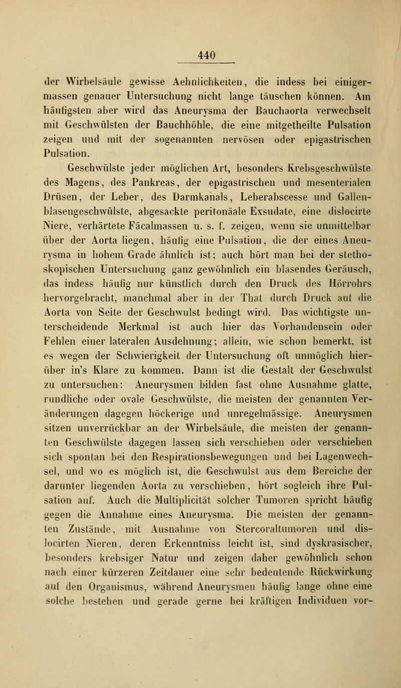 der Wirbelsäule gewisse Ähnlichkeiten, die indess bei einiger- niassen genauer Untersuchung nicht lange täuschen können. Am häutigsten aber wird das Aneurysma der Baucbaorta verwechselt mit Geschwülsten der Bauchhöhle, die eine mitgetheilte Pulsation zeigen und mit der sogenannten nervösen oder epigastrischen Pulsation. Geschwülste jeder möglichen Art, besonders Krebsgeschwülste des Magens, des Pankreas, der epigastrischen und mesenterialen Drüsen, der Leber, des Darmkanals, Leberabscesse und Gallen- blasengeschwülste, abgesackte peritonäale Exsudate, eine dislocirte Niere, verhärtete Fäcalmassen u. s. f. zeigen, wenn sie unmittelbar über der Aorta liegen, häufig eine Pulsation, die der eines Aneu- rysma in hohem Grade ähnlich ist; auch hört man bei der stetho- skopischen Untersuchung ganz gewöhnlich ein blasendes Geräusch, das indess häufig nur künstlich durch den Druck des Hörrohrs hervorgebracht, manchmal aber in der That durch Druck aut die Aorta von Seite der Geschwulst bedingt wird. Das wichtigste un- terscheidende Merkmal ist auch hier das Vorhandensein oder Fehlen einer lateralen Ausdehnung; allein, wie schon bemerkt, ist es wegen der Schwierigkeit der Untersuchung oft unmöglich hier- über in's Klare zu kommen. Dann ist die Gestalt der Geschwulst zu untersuchen: Aneurysmen bilden fast ohne Ausnahme glatte, rundliche oder ovale Geschwülste, die meisten der genannten Ver- änderungen dagegen höckerige und unregelmässige. Aneurysmen sitzen unverrückbar an der Wirbelsäule, die meisten der genann- ten Geschwülste dagegen lassen sich verschieben oder verschieben sich spontan bei den Respirationsbewegungen und bei Lagenwech- sel, und wo es möglich ist, die Geschwulst aus dem Bereiche der darunter liegenden Aorta zu verschieben, hört sogleich ihre Pul- sation auf. Auch die Multiplicität solcher Tumoren spricht häufig gegen die Annahme eines Aneurysma. Die meisten der genann- ten Zustände, mit Ausnahme von Stercoraltumoren und dis- locirten Nieren, deren Erkenntniss leicht ist, sind dyskrasischer, besonders krebsiger Natur und zeigen daher gewöhnlich schon nach einer kürzeren Zeitdauer eine sehr bedeutende Rückwirkung auf den Organismus, während Aneurysmen häufig lange ohne eine solche bestehen und gerade gerne bei kräftigen Individuen vor-