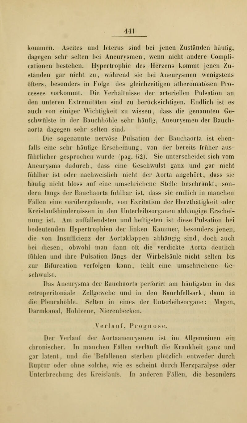 kommen. Ascites und Icterus sind bei jenen Zuständen häufig, dagegen sehr selten bei Aneurysmen, wenn nicht andere Compli- calionen bestehen. Hypertrophie des Herzens kommt jenen Zu- ständen gar nicht zu, während sie hei Aneurysmen wenigstens öfters, besonders in Folge des gleichzeitigen atheromatösen Pro- cesses vorkommt. Die Verhältnisse der arteriellen Pulsation an den unteren Extremitäten sind zu berücksichtigen. Endlich ist es auch von einiger Wichtigkeit zu wissen, dass die genannten Ge- schwülste in der Bauchhöhle sehr häufig, Aneurysmen der Bauch- aorta dagegen sehr selten sind. Die sogenannte nervöse Pulsation der Bauchaorta ist eben- falls eine sehr häufige Erscheinung, von der bereits früher aus- fuhrlicher gesprochen wurde (pag. 62). Sie unterscheidet sich vom Aneurysma dadurch, dass eine Geschwulst ganz und gar nicht fühlbar ist oder nachweislich nicht der Aorta angehört, dass sie häutig nicht bloss auf eine umschriebene Stelle beschränkt, son- dern längs der Bauchaorta fühlbar ist, dass sie endlich in manchen Fällen eine vorübergehende, von Excitation der Herzthätigkeit oder Kreislaufshinderoissen in den Unterleibsorganen abhängige Erschei- nung ist. Am auffallendsten und heftigsten ist diese Pulsation bei bedeutenden Hypertrophien der linken Kammer, besonders jenen, die von Insufucienz der Aortaklappen abhängig sind, doch auch bei diesen, obwohl man dann oft die verdickte Aorta deutlich fühlen und ihre Pulsation längs der Wirbelsäule nicht selten bis zur Bifurcation verfolgen kann, fehlt eine umschriebene Ge- schwulst. Das Aneurysma der Bauchaorta perforirt am häufigsten in das relroperitonäale Zellgewebe und in den Bauchfellsack, dann in die Pleurahöhle. Selten in eines der Unterleibsorgane: Magen, Darmkanal, Hohlvene, Nierenbecken. Verla u f, Prognose. Der Verlauf der Aorlaaneurysmen ist im Allgemeinen ein chronischer. In manchen Fällen verläuft die Krankheit ganz und gar latent, und die Befallenen sterben plötzlich entweder durch Ruptur oder ohne solche, wie es scheint durch Ilerzparalyse oder Unterbrechung des Kreislaufs. In anderen Fällen, die besonders