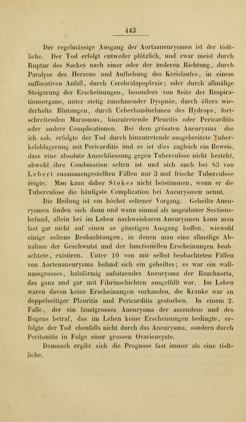 Der regelmässige Ausgang der Aortaaneurysmen ist der tödl- liche. Der Tod erfolgt entweder plötzlich, und zwar meist durch Ruptur des Sackes nach einer oder der anderen Richtung, durch Paralyse des Herzens und Aulhebung des Kreislaufes, in einem sutVocativen Anfall, durch Cerebralapoplexie*, oder durch allmälige Steigerung der Erscheinungen, besonders von Seile der Respira- tionsorgane, unler stelig zunehmender Dyspnoe, durch öfters wie- derholte Blutungen, durch Ueberhandnehmen des Hydrops, fort- schreitenden Marasmus, hinzutretende Pleuritis oder Pericarditis oder andere Complicationen. Bei dem grössten Aneurysma das ich sah. erfolgte der Tod durch hinzutretende ausgebreitete Tubcr- kelablagerung mit Pericarditis und es ist dies zugleich ein Beweis. dass eine absolute Ausschliessung gegen Tubereulose nicht besteht, obwohl ihre Combination selten ist und sich auch bei 83 von Leber.t zusammengestellten Fallen nur 3 mal frische Tuberculose zeigte. Man kann daher Stokes nicht beistimmen, wenn er die Tuberculose die häufigste Complication bei Aneurysmen nennt. Die Heilung ist ein höchst seltener Vorgang. Geheilte Aneu- rysmen linden sich dann und wann einmal als ungeahnter Sections- beliind, allein bei im Leben nachweisbaren Aneurysmen kann man fast gar nicht auf einen so günstigen Ausgang hoffen, wiewohl einige seltene Beobachtungen, in denen man eine allmälige Ab- nahme der Geschwulst und der functioneJlen Erscheinungen beob- achtete, existiren. Unter 10 von mir selbst beobachteten Fällen von Aortenaneurysma befand sich ein geheiltes; es war ein wall- nussgrosses, halsförmig aufsitzendes Aneurysma der Bauchaorla, das ganz und gar mit Fibrinschichten ausgefüllt war. Im Leiten waren davon keine Erscheinungen vorhanden, die Kranke war an doppelseitiger Pleuritis und Pericarditis gestorben. In einem 2. Falle, der ein faustgrosses Aneurysma der ascendens und des Bogens betraf, das im Leben keine Erscheinungen bedingte, er- folgte der Tod ebenfalls nicht durch das Aneurysma, sondern durch Peritonitis in Folge einer grossen Ovariencyste. Demnach ergibt sich die Prognose fast immer als eine tödl- liche.