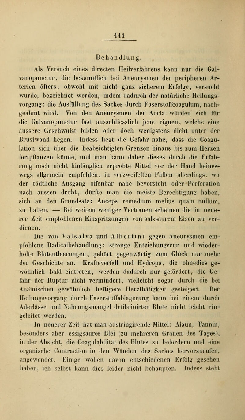 Behandlung. Als Versuch eines directen Heilverfahrens kann nur die Gal- vanopunctur, die bekanntlich bei Aneurysmen der peripheren Ar- terien öfters, obwohl mit nicht ganz sicherem Erfolge, versucht wurde, bezeichnet werden, indem dadurch der natürliche Heilungs- vorgang: die Ausfüllung des Sackes durch Faserstoffcoagulum, nach- geahmt wird. Von den Aneurysmen der Aorta würden sich für die Galvanopunctur fast ausschliesslich jene eignen, welche eine äussere Geschwulst bilden oder doch wenigstens dicht unter der Brustwand liegen. Indess liegt die Gefahr nahe, dass die Coagu- lation sich über die beabsichtigten Grenzen hinaus bis zum Herzen fortpflanzen könne, und man kann daher dieses durch die Erfah- rung noch nicht hinlänglich erprobte Mittel vor der Hand keines- wegs allgemein empfehlen, in verzweifelten Fällen allerdings, wo der tödtliche Ausgang offenbar nahe bevorsteht oder Perforation nach aussen droht, dürfte man die meiste Berechtigung haben, sich an den Grundsatz: Anceps remedium melius quam nullum, zu halten. — Bei weitem weniger Vertrauen scheinen die in neue- rer Zeit empfohlenen Einspritzungen von salzsaurem Eisen zu ver- dienen. Die von Valsalva und Albertini gegen Aneurysmen em- pfohlene Badicalbehandlung: strenge Entziehungscur und wieder- holte Blutentleerungen, gehört gegenwärtig zum Glück nur mehr der Geschichte an. Kräfteverfall und Hydrops, die ohnedies ge- wöhnlich bald eintreten, werden dadurch nur gefördert, die Ge- fahr der Ruptur nicht vermindert, vielleicht sogar durch die bei Anämischen gewöhnlich heftigere Herzthätigkeit gesteigert. Der Heilungsvorgang durch Faserstoffablagerung kann bei einem durch Aderlässe und Nahrungsmangel defibrinirten Blute nicht leicht ein- geleitet werden. In neuerer Zeit hat man adstringirende Mittel: Alaun, Tannin, besonders aber essigsaures Blei (zu mehreren Granen des Tages), in der Absicht, die Coagulabilität des Blutes zu befördern und eine organische Contraction in den Wänden des Sackes hervorzurufen, angewendet. Einige wollen davon entschiedenen Erfolg gesehen haben, ich selbst kann dies leider nicht behaupten. Indess steht