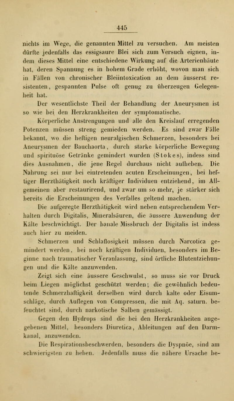 nichts im Wege, die genannten Mittel zu versuchen. Am meisten dürfte jedenfalls das essigsaure Blei sich zum Versuch eignen, in- dem dieses Mittel eine entschiedene Wirkung auf die Arterienhäute hat, deren Spannung es in hohem Grade erhöht, wovon man sich in Fällen von chronischer Bleiintoxication an dem äusserst re- sistenten, gespannten Pulse oft genug zu überzeugen Gelegen- heit hat. Der wesentlichste Theil der Behandlung der Aneurysmen ist so wie bei den Herzkrankheiten der symptomatische. Körperliche Anstrengungen und alle den Kreislauf erregenden Potenzen müssen streng gemieden werden. Es sind zwar Fälle bekannt, wo die heftigen neuralgischen Schmerzen, besonders bei Aneurysmen der Bauchaorta, durch starke körperliche Bewegung und spiriluöse Getränke gemindert wurden (Stokes), indess sind dies Ausnahmen, die jene Begel durchaus nicht aufheben. Die Nahrung sei nur bei eintretenden acuten Erscheinungen, bei hef- tiger Herzthätigkeit noch kräftiger Individuen entziehend, im All- gemeinen aber restaurirend, und zwar um so mehr, je stärker sich bereits die Erscheinungen des Verfalles geltend machen. Die aufgeregte Herzthätigkeit wird neben entsprechendem Ver- halten durch Digitalis, Mineralsäuren, die äussere Anwendung der Kälte beschwichtigt. Der banale Missbruch der Digitalis ist indess auch hier zu meiden. Schmerzen und Schlaflosigkeit müssen durch Narcotica ge- mindert werden, bei noch kräftigen Individuen, besonders im Be- ginne nach traumatischer Veranlassung, sind örtliche Blutentziehun- gen und die Kälte anzuwenden. Zeigt sich eine äussere Geschwulst, so muss sie vor Druck beim Liegen möglichst geschützt werden; die gewöhnlich bedeu- tende Schmerzhaftigkeit derselben wird durch kalte oder Eisum- schläge, durch Auflegen von Compressen, die mit Aq. saturn. be- feuchtet sind, durch narkotische Salben gemässigt. Gegen den Hydrops sind die bei den Herzkrankheiten ange- enen Mittel, besonders Diurelica, Ableitungen auf den Darm- kanal, anzuwenden. Die Bespirationsbeschwerden, besonders die Dyspnoe, sind am schwierigsten zu beben. Jedenfalls muss die nähere Ursache he-