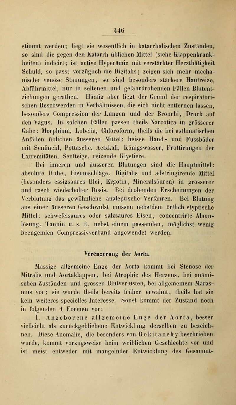 stimmt werden; liegt sie wesentlich in katarrhalischen Zustanden, so sind die gegen den Katarrh üblichen Mittel (siehe Klappenkrank- heiten) indicirt; ist active Hyperämie mit verstärkter Herzthätigkeit Schuld, so passl vorzüglich die Digitalis; zeigen sich mehr mecha- nische venöse Stauungen, so sind besonders stärkere Hautreize, Abführmittel, nur in seltenen und gefahrdrohenden Fällen Blutent- ziehungen gerathen. Häufig aber liegt der Grund der respiratori- schen Beschwerden in Verhältnissen, die sich nicht entfernen lassen, besonders Compression der Lungen und der Bronchi, Druck auf den Vagus. In solchen Fällen passen theils Narcotica in grösserer Gabe: Morphium, Lobelia, Chloroform, theils die bei asthmatischen Anfällen üblichen äusseren Mittel: heisse Hand- und Fussbäder mit Senfmehl, Pottasche, Aetzkali, Königswasser, Frottirungen der Extremitäten, Senfteige, reizende Klystiere. Bei inneren und äusseren Blutungen sind die Hauptmittel: absolute Buhe, Eisumschläge, Digitalis und adstringirende Mittel (besonders essigsaures Blei, Ergotin, Mineralsäuren) in grösserer und rasch wiederholter Dosis. Bei drohenden Erscheinungen der Verblutung das gewöhnliche analeptische Verfahren. Bei Blutung aus einer äusseren Geschwulst müssen nebstdem örtlich styptische Mittel: schwefelsaures oder salzsaures Eisen, concentrirte Alaun- lösung, Tannin u. s. f., nebst einem passenden, möglichst wenig beengenden Compressivverband angewendet werden. Verengerung der Aorta. Massige allgemeine Enge der Aorta kommt bei Stenose der Mitralis und Aortaklappen, bei Atrophie des Herzens, bei anämi- schen Zuständen und grossen Blutverlusten, bei allgemeinem Maras- mus vor; sie wurde theils bereits früher erwähnt, theils hat sie kein weiteres specielles Interesse. Sonst kommt der Zustand noch in folgenden 4 Formen vor: 1. Angeborene allgemeine Enge der Aorta, besser vielleicht als zurückgebliebene Entwicklung derselben zu bezeich- nen. Diese Anomalie, die besonders von Rokitansky beschrieben wurde, kommt vorzugsweise beim weiblichen Geschlechte vor und ist meist entweder mit mangelnder Entwicklung des Gesammt-