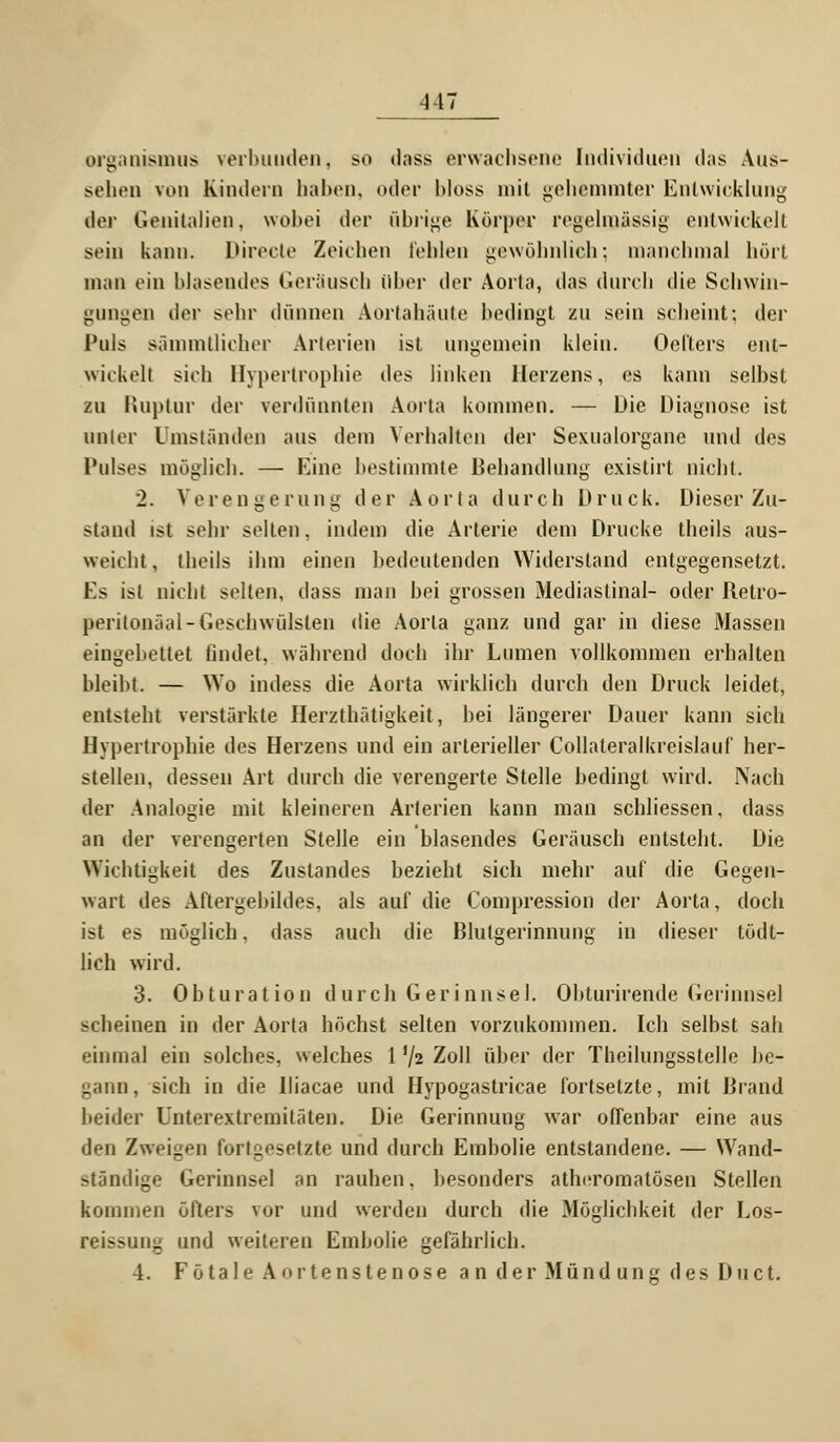 Organismus verbunden, so dass erwachsene Individuen das Aus- sehen von Kindern haben, oder bloss mit gehemmter Entwicklung der Genitalien, wobei der übrige Körper regelmässig entwickelt sein kann. Direcle Zeichen leiden gewöhnlieh; manchmal hört man ein blasendes Geräusch über der Aorta, das durch die Schwin- gungen der sehr dünnen Aortahäute bedingt zu sein scheint; der Puls sämmtlicher Arterien ist ungemein klein. Deiters ent- wickelt sieb Hypertrophie des linken Herzens, es kann selbst zu Ruptur der verdünnten Aorta kommen. — Die Diagnose ist unter Umständen aus dem Verbalten der Sexualorgane und des Pulses möglieb. — Eine bestimmte Behandlung existirt nicht. 2. Verengerung der Aorta durch Druck. Dieser Zu- stand ist sehr selten, indem die Arterie dein Drucke theils aus- weicht, theils ihm einen bedeutenden Widerstand entgegensetzt. Es ist nicht selten, dass man bei grossen Mediastinal- oder Betro- peritonäal-Geschwülsten die Aorta ganz und gar in diese Massen eingebettet findet, während doch ihr Lumen vollkommen erbalten bleibt. — Wo indess die Aorta wirklich durch den Druck leidet, entsteht verstärkte Herzthätigkeit, bei längerer Dauer kann sich Hypertrophie des Herzens und ein arterieller Collateralkreislauf her- stellen, dessen Art durch die verengerte Stelle bedingt wird. Nach der Analogie mit kleineren Arterien kann man schliessen, dass an der verengerten Stelle ein blasendes Geräusch entsteht. Die Wichtigkeit des Zustandes bezieht sich mehr auf die Gegen- wart des Aftergebildes, als auf die Compression der Aorta, doch ist es möglich, dass auch die Blutgerinnung in dieser tödt- lich wird. 3. Obturation durch Gerinnsel. Obturirende Gerinnsel scheinen in der Aorta höchst selten vorzukommen. Ich selbst sah einmal ein solches, welches 1 '/2 Zoll über der Theilungssteile be- gann, sich in die Iliacae und Hypogastricae fortsetzte, mit Brand beider Unterextremitäten. Die Gerinnung war offenbar eine aus den Zweigen fortgesetzte und durch Embolie entstandene. — Wand- ständige Gerinnsel an rauhen, besonders atheromatösen Stellen kommen öfters vor und werden durch die Möglichkeit der Los- reissung und weiteren Embolie gefährlich. 4. Fötale Aortenstenose an der Mündung des Duct.