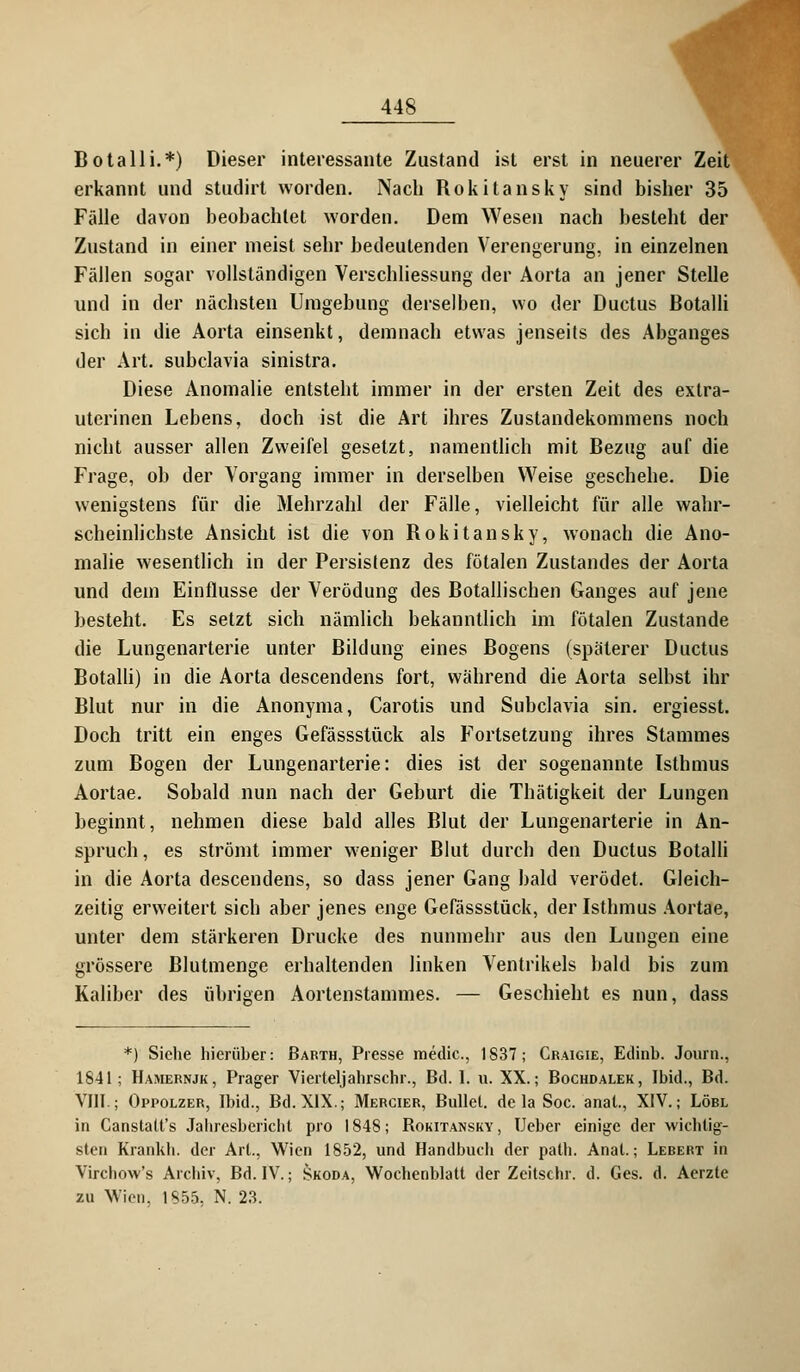 Botalli.*) Dieser interessante Zustand ist erst in neuerer Zeit erkannt und studirt worden. Nach Rokitansky sind bisher 35 Fälle davon beobachtet worden. Dem Wesen nach besteht der Zustand in einer meist sehr bedeutenden Verengerung, in einzelnen Fällen sogar vollständigen Verschliessung der Aorta an jener Stelle und in der nächsten Umgebung derselben, wo der Ductus Botalli sich in die Aorta einsenkt, demnach etwas jenseits des Abganges der Art. subclavia sinistra. Diese Anomalie entsteht immer in der ersten Zeit des extra- uterinen Lebens, doch ist die Art ihres Zustandekommens noch nicht ausser allen Zweifel gesetzt, namentlich mit Bezug auf die Frage, ob der Vorgang immer in derselben Weise geschehe. Die wenigstens für die Mehrzahl der Fälle, vielleicht für alle wahr- scheinlichste Ansicht ist die von Rokitansky, wonach die Ano- malie wesentlich in der Persistenz des fötalen Zustandes der Aorta und dein Einflüsse der Verödung des Botallischen Ganges auf jene besteht. Es setzt sich nämlich bekanntlich im fötalen Zustande die Lungenarterie unter Bildung eines Bogens (späterer Ductus Botalli) in die Aorta descendens fort, während die Aorta selbst ihr Blut nur in die Anonyma, Carotis und Subclavia sin. ergiesst. Doch tritt ein enges Gefässstück als Fortsetzung ihres Stammes zum Bogen der Lungenarterie: dies ist der sogenannte Isthmus Aortae. Sobald nun nach der Geburt die Thätigkeit der Lungen beginnt, nehmen diese bald alles Blut der Lungenarterie in An- spruch , es strömt immer weniger Blut durch den Ductus Botalli in die Aorta descendens, so dass jener Gang bald verödet. Gleich- zeitig erweitert sich aber jenes enge Gefässstück, der Isthmus Aortae, unter dem stärkeren Drucke des nunmehr aus den Lungen eine grössere Blutmenge erhaltenden linken Ventrikels bald bis zum Kaliber des übrigen Aortenstammes. — Geschieht es nun, dass *) Siehe hierüber: Barth, Presse medic, 1837; Craigie, Edinb. Joum., 1841 ; Hamernjk, Prager Vierteljahrsehr., Bd. I. u. XX.; Bochdalek, Ibid., Bd. VIII.; Oppolzer, Ibid., Bd. XIX.; Mercier, Bullet, de la Soc. anat., XIV.; Löbl in Canstatt's Jahresbericht pro 1848; Bokitansky, Ueber einige der wichtig- sten Krankh. der Art., Wien 1852, und Handbuch der path. Anat.; Lebert in Virchow's Archiv, Bd. IV.; Skoda, Wochenblatt der Zcitschr. d. Ges. d. Aerzte zu Wien, 1855, N. 23.