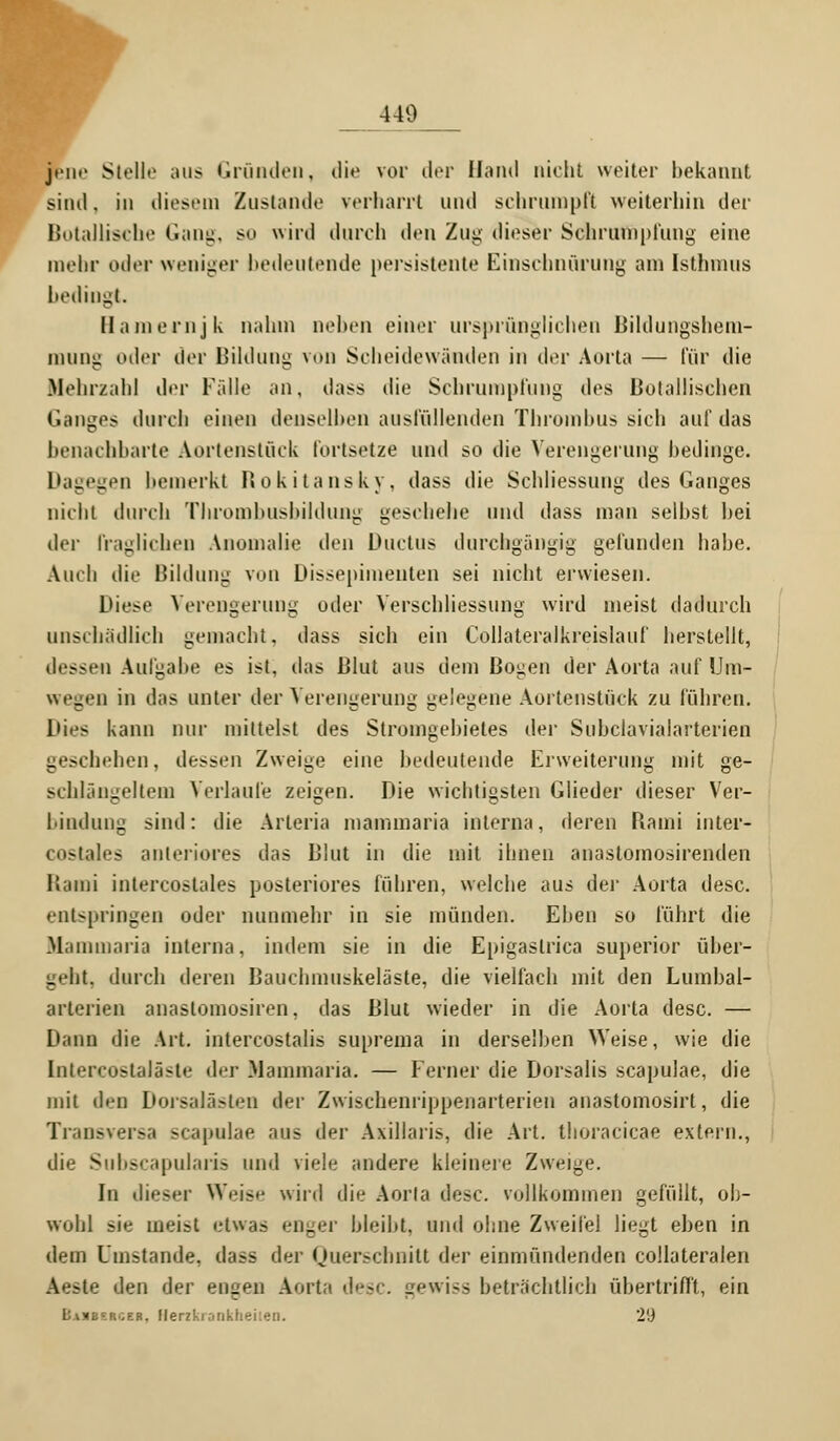 440 jene Stelle aus Gründen, die vor der Hand nicht weiter bekannt sind. in diesem Zustande verharrt und schrumpft weiterhin der Botanische Gang, so wird durch den Zug dieser Schrumpfung eine mehr oder weniger bedeutende persistente Einschnürung am Isthmus bedingt. Hainernjk nahm neben einer ursprünglichen Bildungshem- mung oder der Bildung von Scheidewänden in der Aorta — für die Mehrzahl der Fälle an, dass die Schrumpfung des Botanischen Ganges durch einen denselben ausfüllenden Thrombus sich auf das benachbarte Aortenstiick fortsetze und so die Verengerung bedinge. Dagegen bemerkt Rokitansky, dass die Schliessung des Ganges nicht durch Thrombushildung geschehe und dass man selbst bei der fraglichen Anomalie den Ductus durchgängig gefunden habe. Auch die Bildung von Dissepimenten sei nicht erwiesen. Diese Verengerung oder Verschliessung wird meist dadurch unschädlich gemacht, dass sich ein Collateralkreislauf herstellt, dessen Aufgabe es ist, das Blut aus dem Bogen der Aorta auf Um- wegen in das unter der Verengerung gelegene Aortenstiick zu führen. Dies kann nur mittelst des Stromgebietes der Subclavialarterien geschehen, dessen Zweige eine bedeutende Erweiterung mit ge- schlängeltem Verlaufe zeigen. Die wichtigsten Glieder dieser Ver- bindung sind: die Arteria mammaria interna, deren Bami inter- costales anteriores das Blut in die mit ihnen anaslomosirenden Bami intercostales posteriores führen, welche aus der Aorta desc. entspringen oder nunmehr in sie münden. Eben so führt die Mainmaria interna, indem sie in die Epigastrica superior über- geht, durch deren Bauchmuskeläste, die vielfach mit den Lumbal- arlerien anastomosiren, das Blut wieder in die Aorta desc. — Dann die Art. intercostalis suprema in derselben Weise, wie die [ntereöstaläste der Mammaria. — Ferner die Dorsalis scapulae, die mit den Dorsalästen der Zwischenrippenarterien anastomosirt, die Transversa scapulae aus der Axillaris, die Art. thoracicae extern., die Subscapularis und viele andere kleinere Zweige. In dieser Weis»' wird die Aorta desc. vollkommen gefüllt, ob- wohl sie meist etwas enger bleibt, und ohne Zweifel liegt eben in dem Umstände, dass der Querschnitt der einmündenden collateralen Aeste den der engen Aorta desc. gewiss beträchtlich übertrifft, ein Ua)iec.röeb. Herzkrankheileo. 2'J