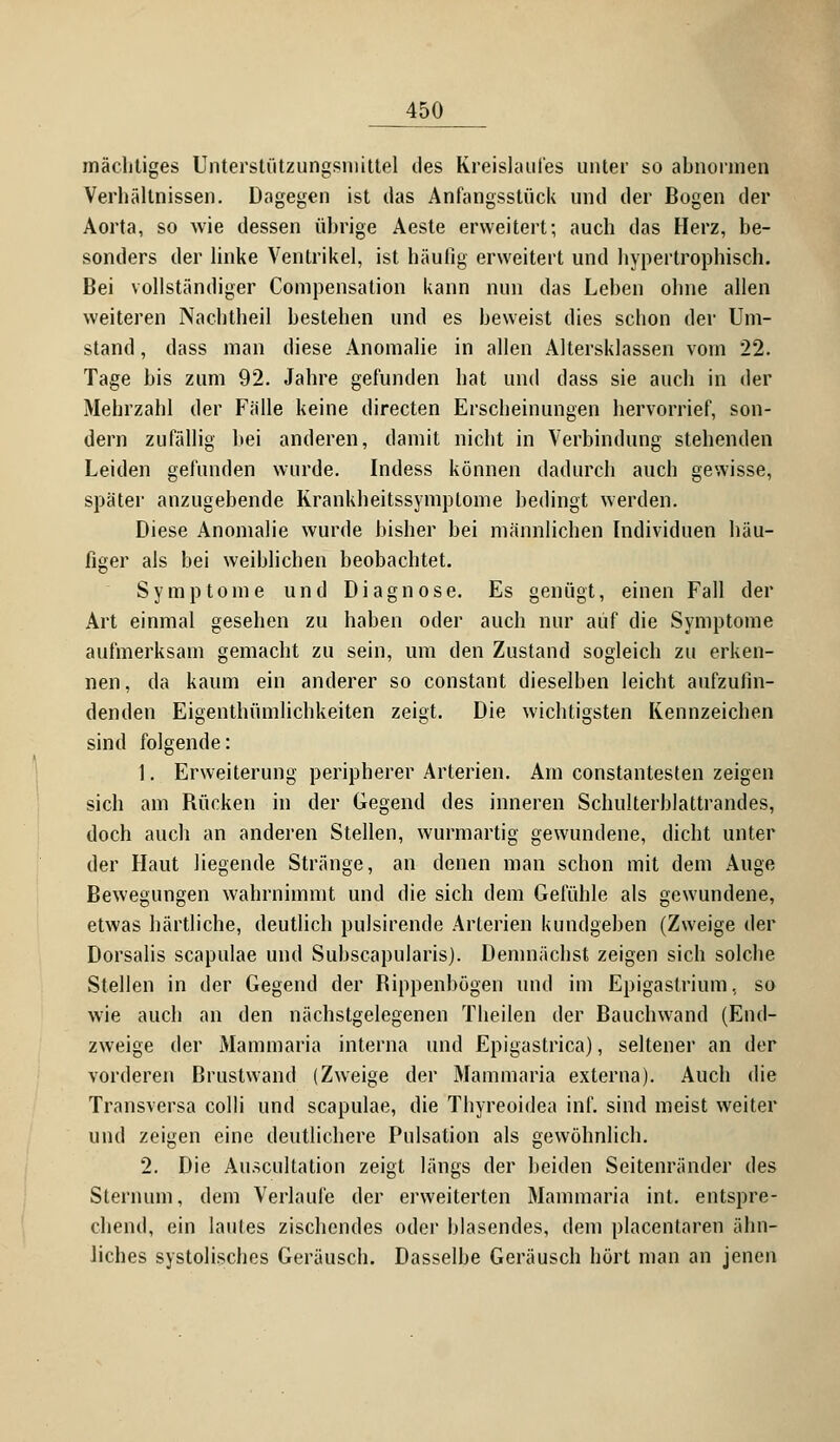 mächtiges Unterstützungsmittel des Kreislaufes unter so abnormen Verhältnissen. Dagegen ist das Anfangsstück und der Bogen der Aorta, so wie dessen übrige Aeste erweitert; auch das Herz, be- sonders der linke Ventrikel, ist häufig erweitert und hypertrophisch. Bei vollständiger Compensation kann nun das Leben ohne allen weiteren Nachtheil bestehen und es beweist dies schon der Um- stand , dass man diese Anomalie in allen Altersklassen vom 22. Tage bis zum 92. Jahre gefunden hat und dass sie auch in der Mehrzahl der Fülle keine directen Erscheinungen hervorrief, son- dern zufällig bei anderen, damit nicht in Verbindung stehenden Leiden gefunden wurde. Indess können dadurch auch gewisse, später anzugebende Krankheitssymptome bedingt werden. Diese Anomalie wurde bisher bei männlichen Individuen häu- figer als bei weiblichen beobachtet. Symptome und Diagnose. Es genügt, einen Fall der Art einmal gesehen zu haben oder auch nur auf die Symptome aufmerksam gemacht zu sein, um den Zustand sogleich zu erken- nen , da kaum ein anderer so constant dieselben leicht aufzufin- denden Eigenthümlichkeiten zeigt. Die wichtigsten Kennzeichen sind folgende: 1. Erweiterung peripherer Arterien. Am constantesten zeigen sich am Bücken in der Gegend des inneren Schulterblattrandes, doch auch an anderen Stellen, wurmartig gewundene, dicht unter der Haut liegende Stränge, an denen man schon mit dem Auge Bewegungen wahrnimmt und die sich dem Gefühle als gewundene, etwas härtliche, deutlich pulsirende Arterien kundgeben (Zweige der Dorsalis scapulae und Subscapularis). Demnächst zeigen sich solche Stellen in der Gegend der Bippenbögen und im Epigastrium, so wie auch an den nächstgelegenen Theilen der Bauchwand (End- zweige der Mammaria interna und Epigastrica), seltener an der vorderen Brustwand (Zweige der Mammaria externa). Auch die Transversa colli und scapulae, die Thyreoidea inf. sind meist weiter und zeigen eine deutlichere Pulsation als gewöhnlich. 2. Die Auscultation zeigt längs der beiden Seitenränder des Sternum, dem Verlaufe der erweiterten Mammaria int. entspre- chend, ein lautes zischendes oder blasendes, dem placenlaren ähn- liches systolisches Geräusch. Dasselbe Geräusch hört man an jenen