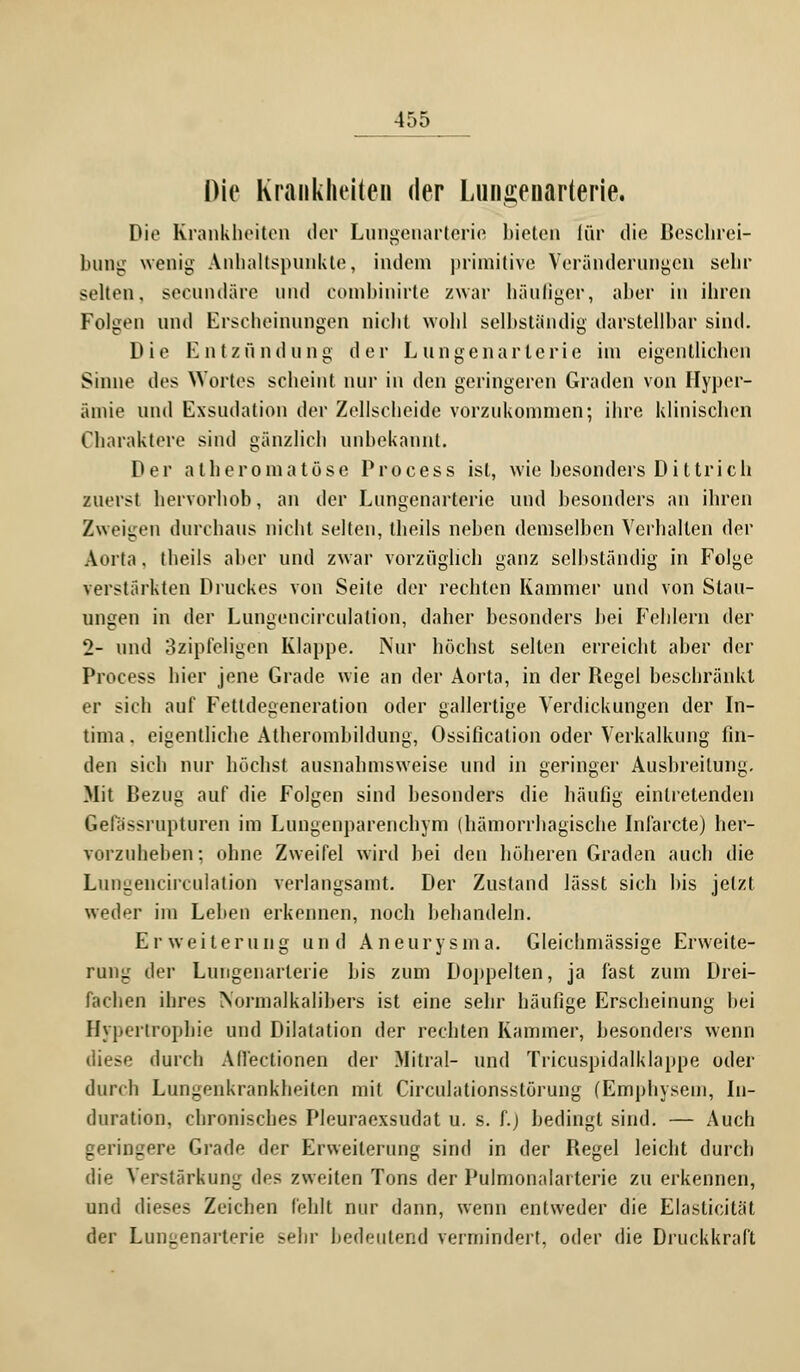 Die Krankheiten der Lungenarterie. Die Krankheiten der Lungenarterie bieten für die Beschrei- bung wenig Anhaltspunkte, indem primitive Veränderungen sehr selten, secundäre und combinirte zwar häufiger, aber in ihren Folgen und Erscheinungen nicht wohl selbständig darstellbar sind. Die Entzündung der Lungenarterie im eigentlichen Sinne des Wortes scheint nur in den geringeren Graden von Hyper- ämie und Exsudation der Zellscheide vorzukommen; ihre Klinischen Charaktere sind gänzlich unbekannt. Der atheromatöse Process ist, wie besonders Dittrich zuerst hervorhob, an der Lungenarterie und besonders an ihren Zweigen durchaus nicht selten, theils neben demselben Verhalten der Aorta, theils aber und zwar vorzüglich ganz selbständig in Folge verstärkten Druckes von Seite der rechten Kammer und von Stau- ungen in der Lungencirculation, daher besonders bei Fehlern der 2- und 3zipfeligen Klappe. Nur höchst selten erreicht aber der Process hier jene Grade wie an der Aorta, in der Regel beschränkt er sich auf Fettdegeneration oder gallertige Verdickungen der In- tima. eigentliche Atherombildung, Ossification oder Verkalkung fin- den sich nur höchst ausnahmsweise und in geringer Ausbreitung. Mit Bezug auf die Folgen sind besonders die häufig eintretenden Gellissrupturen im Lungenparenchym (hämorrhagische Infarcte) her- vorzuheben; ohne Zweifel wird bei den höheren Graden auch die Lungencirculation verlangsamt. Der Zustand lässt sich bis jetzt weder im Leben erkennen, noch behandeln. Erweiterung und Aneurysma. Gleichniässige Erweite- rung der Lungenarterie bis zum Doppelten, ja fast zum Drei- fachen ihres Normalkalibers ist eine sehr häufige Erscheinung bei Hypertrophie und Dilatation der rechten Kammer, besonders wenn diese durch All'ectionen der Mitral- und Tricuspidalklappe oder durch Lungenkrankheiten mit Circulationsstörung (Emphysem, In- duration, chronisches Pleuraexsudat u. s. f.) bedingt sind. — Auch geringere Grade der Erweiterung sind in der Regel leicht durch die Verstärkung des zweiten Tons der Pulnionalai terie zu erkennen, und dieses Zeichen fehlt nur dann, wenn entweder die Elasticität der Lungenarterie sehr bedeutend vermindert, oder die Druckkraft