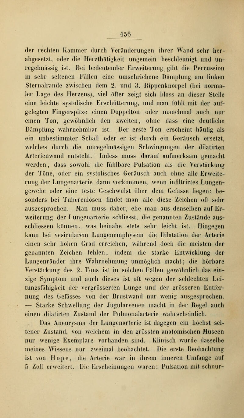 der rechten Kammer durch Veränderungen ihrer Wand sehr her- abgesetzt, oder die Herzthätigkeit ungemein beschleunigt und un- regelmässig ist. Bei bedeutender Erweiterung gibt die Percussion in sehr seltenen Fällen eine umschriebene Dämpfung am linken Sternalrande zwischen dem 2. und 3. Rippenknorpel (hei norma- ler Lage des Herzens), viel öfter zeigt sich hloss an dieser Stelle eine leichte systolische Erschütterung, und man fühlt mit der auf- gelegten Fingerspitze einen Doppelton oder manchmal auch nur einen Ton, gewöhnlich den zweiten, ohne dass eine deutliche Dämpfung wahrnehmbar ist. Der erste Ton erscheint häufig als ein unbestimmter Schall oder er ist durch ein Geräusch ersetzt, welches durch die unregelmässigen Schwingungen der dilatirten Arterienwand entsteht. Didess muss darauf aufmerksam gemacht werden, dass sowohl die fühlbare Pulsation als die Verstärkung der Töne, oder ein systolisches Geräusch auch ohne alle Erweite- rung der Lungenarterie dann vorkommen, wenn infiltrirtes Lungen- gewebe oder eine feste Geschwulst über dem Gefässe liegen-, be- sonders bei Tuberculosen findet man alle diese Zeichen oft sehr ausgesprochen. Man muss daher, ehe man aus denselben auf Er- weiterung der Lungenarterie schliesst, die genannten Zustände aus- schliessen können, was beinahe stets sehr leicht ist. Hingegen kann bei vesiculärem Lungenemphysem die Dilatation der Arterie einen sehr hohen Grad erreichen, während doch die meisten der genannten Zeichen fehlen, indem die starke Entwicklung der Lungenränder ihre Wahrnehmung unmöglich macht; die hörbare Verstärkung des 2. Tons ist in solchen Fällen gewöhnlich das ein- zige Symptom und auch dieses ist oft wegen der schlechten Lei- tungsfähigkeit der vergrösserten Lunge und der grösseren Entfer- nung des Gelasses von der Brustwand nur wenig ausgesprochen. — Starke Schwellung der Jugularvenen macht in der Regel auch einen dilatirten Zustand der Puhnonalarterie wahrscheinlich. Das Aneurysma der Lungenarterie ist dagegen ein höchst sel- tener Zustand, von welchem in den grüssten anatomischen Museen nur wenige Exemplare vorhanden sind. Klinisch wurde dasselbe meines Wissens nur zweimal beobachtet. Die erste Beobachtung ist von Hope, die Arterie war in ihrem inneren Umfange auf 5 Zoll erweitert. Die Erscheinungen waren: Pulsation mit schnür-