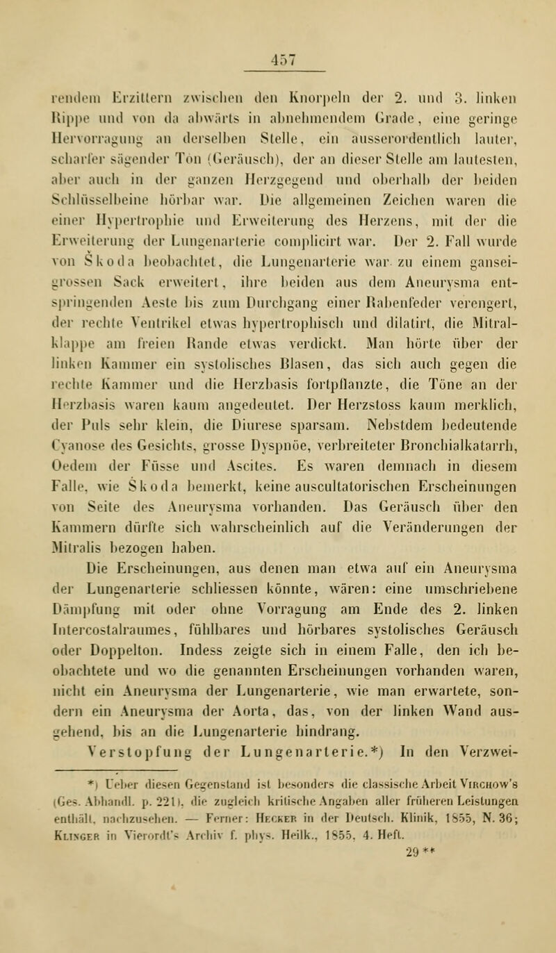 4 57 rendem Erzittern zwischen den Knorpeln der 2. und 3. linken Rippe und von da abwärts in abnehmendem Grade, eine geringe Hervorragung ;>n derselben Stelle, ein ausserordentlich lauter, scharfer sägender Tön (Geräusch), der an dieser Stelle am lautesten, aber auch in der ganzen Herzgegend und oberhalb der beiden Schlüsselbeine hörbar war. Die allgemeinen Zeichen waren die einer Hypertrophie und Erweiterung des Herzens, niii der die Erweiterung der Lungenarterie complicirf war. Der 2. Fall wurde von Skoda beobachtet, die Lungenarterie war zu einem gansei- . ssen Sack erweiterl. ihre beiden aus dem Aneurysma ent- springenden Aeste his zum Durchgang einer Rabenfeder verengert, der rechte Ventrikel etwas hypertrophisch und dilatirt, die Mitral- klappe am freien Hände etwas verdickt. Man hörte riher der linken Kammer ein systolisches Blasen, das sich auch gegen die rechte Kammer und die Herzhasis l'ortpllanzte, die Töne an der Herzbasis waren kaum angedeutet. Der Herzstoss kaum merklich, der Puls sehr klein, die Diurese sparsam. Nehstdem hcdeutende Cyanose des Gesichts, grosse Dyspnoe, verhreileter Bronchialkatarrh, (»'•dem der Füsse und Ascites. Es waren demnach in diesem Falle wie Skoda bemerkt, keine auscullalorischen Erscheinungen von Seile des Aneurysma vorhanden. Das Geräusch über den Kammern dürfte sich wahrscheinlich auf die Veränderungen der Mitralis hezogen haben. Die Erscheinungen, aus denen man etwa auf ein Aneurysma der Lungenarterie schliessen könnte, wären: eine umschriebene Dämpfung mit oder ohne Vorragung am Ende des 2. linken Intercostalraumes, fühlbares und hörbares systolisches Geräusch oder Doppelton. Indess zeigte sich in einem Falle, den ich be- obachtete und wo die genannten Erscheinungen vorhanden waren, nicht ein Aneurysma der Lungenarterie, wie man erwartete, son- dern ein Aneurysma der Aorta, das, von der linken Wand aus- gehend, his an die Lungenarterie hindrang. Verstopfung der Lungenarlerie.*) In den Verzwei- *) Debet diesen Gegenstand isl besonders die classische Arbeit Virchow's - M>handl. p. 2211, die zugleich kritische Angaben aller früheren Leistungen enthält, nachzusehen. — Ferner: Hkckep. in der Deutsch. Klinik. 1S55, N. 36; Klingf.r in Vierordt's Archiv f. phys. Heilk., 1S55. 4. Heft. 29**