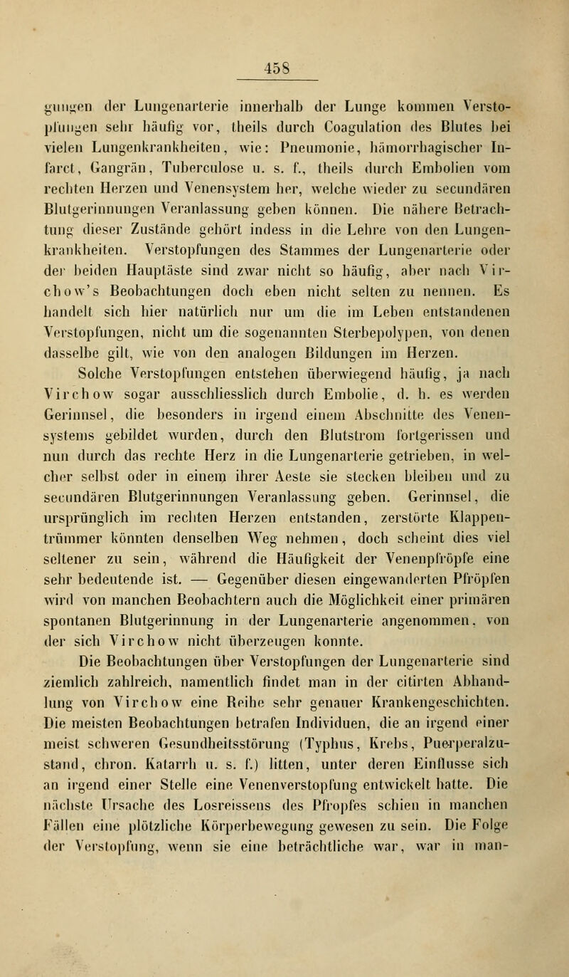 giuigeD der Lungenarterie innerhalb der Lunge kommen Versto- pfungen sein häufig vor, theils durch Coagulation des Blutes hei vielen Lungenkrankheiten, wie: Pneumonie, hämorrhagischer In- farct, Gangrän, Tuherculose u. s. f., theils durch Embolien vom rechten Herzen und Venensystem her, welche wieder zu secundären Blutgerinnungen Veranlassung geben können. Die nähere Betrach- tung dieser Zustände gehört indess in die Lehre von den Lungen- krankheiten. Verstopfungen des Stammes der Lungenarterie oder der beiden Hauptäste sind zwar nicht so häufig, aber nach Vir- chow's Beobachtungen doch eben nicht selten zu nennen. Es handelt sich hier natürlich nur um die im Leben entstandenen Verstopfungen, nicht um die sogenannten Sterbepolypen, von denen dasselbe gilt, wie von den analogen Bildungen im Herzen. Solche Verstopfungen entstehen überwiegend häufig, ja nach Virchow sogar ausschliesslich durch Embolie, d. h. es werden Gerinnsel, die besonders in irgend einem Abschnitte des Venen- systems gebildet wurden, durch den ßlutstrom forlgerissen und nun durch das rechte Herz in die Lungenarterie getrieben, in wel- cher selbst oder in einem ihrer Aeste sie stecken bleiben und zu secundären Blutgerinnungen Veranlassung geben. Gerinnsel, die ursprünglich im rechten Herzen entstanden, zerstörte Klappen- trümmer könnten denselben Weg nehmen, doch scheint dies viel seltener zu sein, während die Häufigkeit der Venenpfröpfe eine sehr bedeutende ist. — Gegenüber diesen eingewanderten Pfropfen wird von manchen Beobachtern auch die Möglichkeit einer primären spontanen Blutgerinnung in der Lungenarterie angenommen, von der sich Virchow nicht überzeugen konnte. Die Beobachtungen über Verstopfungen der Lungenarterie sind ziemlich zahlreich, namentlich findet man in der citirten Abhand- lung von Virchow eine Reihe sehr genauer Krankengeschichten. Die meisten Beobachtungen betrafen Individuen, die an irgend einer nieist schweren Gesundheitsstörung (Typhus, Krebs, Pue-rperalzu- stand, chron. Katarrh u. s. f.) litten, unter deren Einflüsse sich an irgend einer Stelle eine Venenverstoplüng entwickelt hatte. Die nächste Ursache des Losreissens des Pfropfes schien in manchen Fällen eine plötzliche Körperbewegung gewesen zu sein. Die Folge der Verstopfung, wenn sie eine beträchtliche war, war in man-