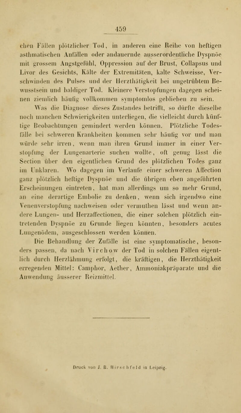 eben Fällen plötzlicher Tod, in anderen eine Reihe von heftigen asthmatischen Anfällen oder andauernde ausserordentliche Dyspnoe mit grossem Angstgefühl, Oppression auf der Brust, Collapsus und Livor tlcs Gesichts, Kälte der Extremitäten, kalte Schweisse, Ver- schwinden dos Pulses und der Herzthätigkeit hei ungetrübtem Be- misstsein und baldiger Tod. Kleinere Verstopfungen dagegen schei- nen ziemlich häufig vollkommen symptomlos geblieben zu sein. Was die Diagnose dieses Zustandes betrifft, so dürfte dieselbe noch manchen Schwierigkeiten unterliegen, die vielleicht durch künf- tige Beobachtungen gemindert werden können. Plötzliche Todes- fall«1 bei schweren Krankheiten kommen sehr häutig vor und man würde sehr irren, wenn man ihren Grund immer in einer Ver- stopfung der Lungenarterie suchen wollte, oft genug lässt die Section über den eigentlichen Grund des plötzlichen Todes ganz im Unklaren. Wo dagegen im Verlaufe einer schweren Affeclion ganz plötzlich heftige Dyspnoe und die übrigen eben angeführten Erscheinungen eintreten, hat man allerdings um so mehr Grund, an eine derartige Embolie zu denken, wenn sich irgendwo eine Venenverstopfung nachweisen oder vermuthen lässt und wenn an- dere Lungen- und Herzaffectionen, die einer solchen plötzlich ein- tretenden Dyspnoe zu Grunde liegen könnten, besonders acutes Lungenödem, ausgeschlossen werden können. Die Behandlung der Zufälle ist eine symptomatische, beson- ders passen, da nach Virchow der Tod in solchen Fällen eigent- lich durch Herzlähmung erfolgt, die kräftigen, die Herzthätigkeit erregenden Mittel: Camphor, Aether, Ammoniakpräparate und die Anwendung äusserer Reizmittel. Druck v.jn J. B. Hirschfeld in Leipzig.