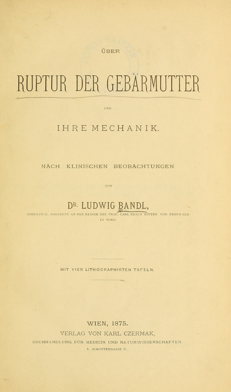 ÜBER RUPTUR DER GEBÄRMUTTER IHRE MECHANIK. NACH KLINISCHEN BEOBACHTUNGEN DR LUDWIG BANDL, -i i ... OPERATEUR, ASSISTENT AN DER KLINIK DES PROF. CARL BRAUN RITTER VON FERNWALD IN WIEN. MIT VIER LITHOGRAPHIRTEN TAFELN. WIEN, 1875. VERLAG VON KARL CZERMAK, BUCHHANDLUNG FÜR MEDICIN UND NATURWISSENSCHAFTEN.