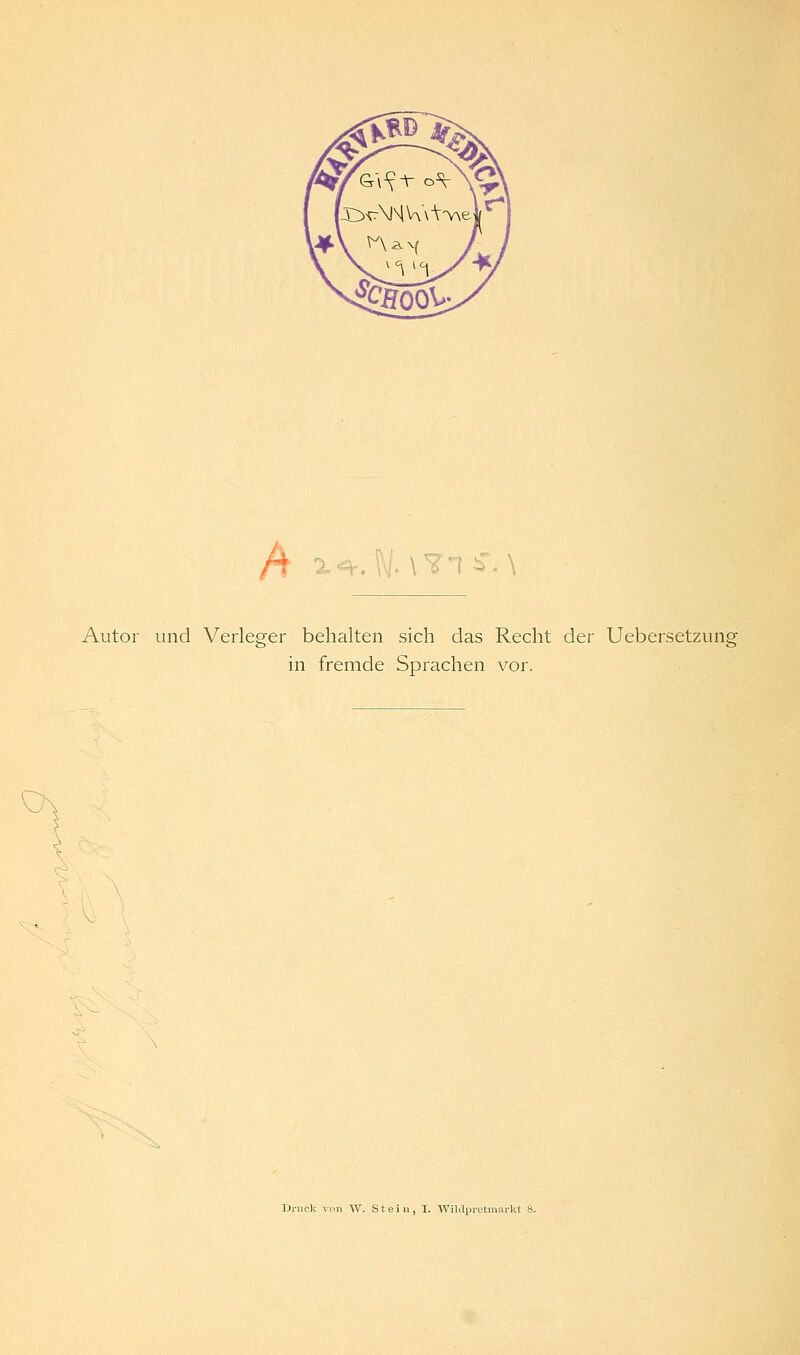 A Autor und Verleger behalten sich das Recht der Uebersetzung in fremde Sprachen vor. Druck von W. Stein, I. Wildpretmarkt