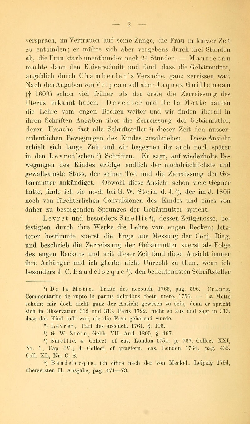 versprach, im Vertrauen auf seine Zange, die Frau in kurzer Zeit zu entbinden; er mühte sich aber vergebens durch drei Stunden ab, die Frau starb unentbunden nach 24 Stunden. — Mauriceau machte dann den Kaiserschnitt und fand, dass die Gebärmutter, angeblich durch Cham b erlen's Versuche, ganz zerrissen war. Nach den Angaben von V e 1 p e a u soll aber Jaques G u i 11 e m e a u (f 1609) schon viel früher als der erste die Zerreissung des Uterus erkannt haben. Deventer und De la Motte bauten die Lehre vom engen Becken weiter und wir finden überall in ihren Schriften Angaben über die Zerreissung der Gebärmutter, deren Ursache fast alle Schriftsteller a) dieser Zeit den ausser- ordentlichen Bewegungen des Kindes zuschrieben. Diese Ansicht erhielt sich lange Zeit und wir begegnen ihr auch noch später in den Levret'schen 2) Schriften. Er sagt, auf wiederholte Be- wegungen des Kindes erfolge endlich der nachdrücklichste und gewaltsamste Stoss, der seinen Tod und die Zerreissung der Ge- bärmutter ankündiget. Obwohl diese Ansicht schon viele Gegner hatte, finde ich sie noch bei G. W. Stein d. J.3), der im J. 1805 noch von fürchterlichen Convulsionen des Kindes und eines von daher zu besorgenden Sprunges der Gebärmutter spricht. Levret und besonders Sme 11 ie4), dessen Zeitgenosse, be- festigten durch ihre Werke die Lehre vom engen Becken; letz- terer bestimmte zuerst die Enge aus Messung der Conj. Diag. und beschrieb die Zerreissung der Gebärmutter zuerst als Folge des engen Beckens und seit dieser Zeit fand diese Ansicht immer ihre Anhänger und ich glaube nicht Unrecht zu thun, wenn ich besonders J. C. Baudelocque 5), den bedeutendsten Schriftsteller !) De la Motte, Traite des accouch. 1765, pag. 596. Crantz, Commentarius de rupto in partus doloribus foetn utero, 1756. — La Motte scheint mir doch nicht ganz der Ansicht gewesen zu sein, denn er spricht sich in Observation 312 und 313, Paris 1722, nicht so aus und sagt in 313, dass das Kind todt war, als die Frau gebärend wurde. 2) Levret, l'art des accouch. 1761, §. 106. 3) G. W. Stein, Gebh. VII. Aufl. 1805, §. 467. *) Smellie. 4. Collect, of cas. London 1754, p. 767, Collect. XXI, Nr. 1, Cap. IV.; 4. Collect, of praetern. cas. London 1764, pag. 435. Coli. XL, Nr. C. 8. 5) Baudelocque, ich citire nach der von Meckel, Leipzig 1794,